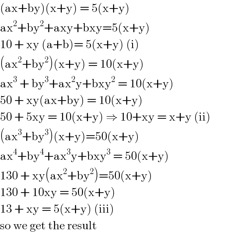 (ax+by)(x+y) = 5(x+y)  ax^2 +by^2 +axy+bxy=5(x+y)  10 + xy (a+b)= 5(x+y) (i)  (ax^2 +by^2 )(x+y) = 10(x+y)  ax^3  + by^3 +ax^2 y+bxy^2  = 10(x+y)  50 + xy(ax+by) = 10(x+y)  50 + 5xy = 10(x+y) ⇒ 10+xy = x+y (ii)  (ax^3 +by^3 )(x+y)=50(x+y)  ax^4 +by^4 +ax^3 y+bxy^3  = 50(x+y)  130 + xy(ax^2 +by^2 )=50(x+y)  130 + 10xy = 50(x+y)  13 + xy = 5(x+y) (iii)  so we get the result  