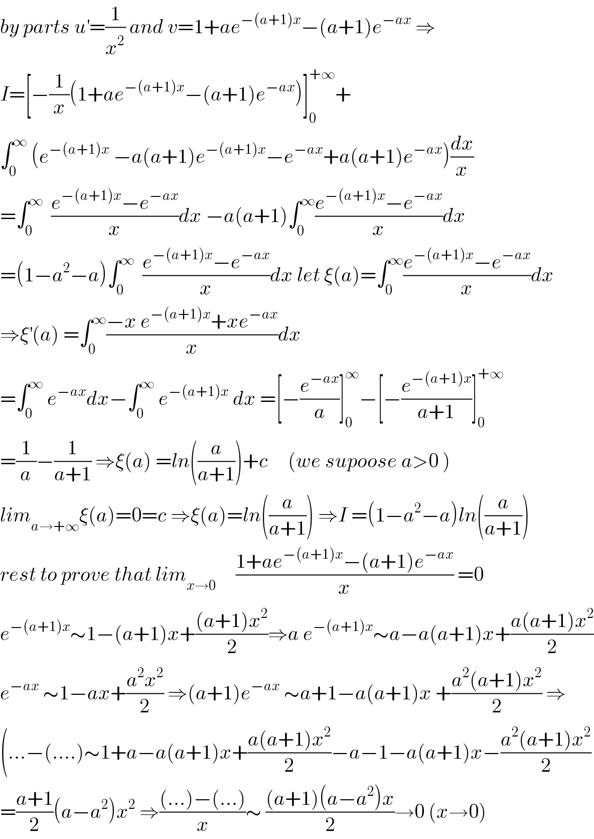 by parts u^′ =(1/x^2 ) and v=1+ae^(−(a+1)x) −(a+1)e^(−ax)  ⇒  I=[−(1/x)(1+ae^(−(a+1)x) −(a+1)e^(−ax) )]_0 ^(+∞) +  ∫_0 ^∞  (e^(−(a+1)x)  −a(a+1)e^(−(a+1)x) −e^(−ax) +a(a+1)e^(−ax) )(dx/x)  =∫_0 ^∞   ((e^(−(a+1)x) −e^(−ax) )/x)dx −a(a+1)∫_0 ^∞ ((e^(−(a+1)x) −e^(−ax) )/x)dx  =(1−a^2 −a)∫_0 ^∞   ((e^(−(a+1)x) −e^(−ax) )/x)dx let ξ(a)=∫_0 ^∞ ((e^(−(a+1)x) −e^(−ax) )/x)dx  ⇒ξ^′ (a) =∫_0 ^∞ ((−x e^(−(a+1)x) +xe^(−ax) )/x)dx  =∫_0 ^∞  e^(−ax) dx−∫_0 ^∞  e^(−(a+1)x)  dx =[−(e^(−ax) /a)]_0 ^∞ −[−(e^(−(a+1)x) /(a+1))]_0 ^(+∞)   =(1/a)−(1/(a+1)) ⇒ξ(a) =ln((a/(a+1)))+c     (we supoose a>0 )  lim_(a→+∞) ξ(a)=0=c ⇒ξ(a)=ln((a/(a+1))) ⇒I =(1−a^2 −a)ln((a/(a+1)))  rest to prove that lim_(x→0)      ((1+ae^(−(a+1)x) −(a+1)e^(−ax) )/x) =0  e^(−(a+1)x) ∼1−(a+1)x+(((a+1)x^2 )/2)⇒a e^(−(a+1)x) ∼a−a(a+1)x+((a(a+1)x^2 )/2)  e^(−ax)  ∼1−ax+((a^2 x^2 )/2) ⇒(a+1)e^(−ax)  ∼a+1−a(a+1)x +((a^2 (a+1)x^2 )/2) ⇒  (...−(....)∼1+a−a(a+1)x+((a(a+1)x^2 )/2)−a−1−a(a+1)x−((a^2 (a+1)x^2 )/2)  =((a+1)/2)(a−a^2 )x^2  ⇒(((...)−(...))/x)∼ (((a+1)(a−a^2 )x)/2)→0 (x→0)  
