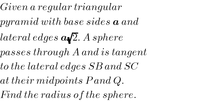 Given a regular triangular  pyramid with base sides a and  lateral edges a(√2). A sphere  passes through A and is tangent  to the lateral edges SB and SC  at their midpoints P and Q.  Find the radius of the sphere.  