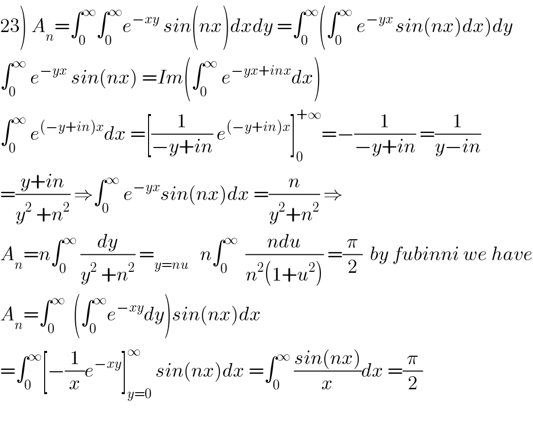 23) A_n =∫_0 ^∞ ∫_0 ^∞ e^(−xy)  sin(nx)dxdy =∫_0 ^∞ (∫_0 ^∞  e^(−yx ) sin(nx)dx)dy  ∫_0 ^∞  e^(−yx)  sin(nx) =Im(∫_0 ^∞  e^(−yx+inx) dx)  ∫_0 ^∞  e^((−y+in)x) dx =[(1/(−y+in)) e^((−y+in)x) ]_0 ^(+∞) =−(1/(−y+in)) =(1/(y−in))  =((y+in)/(y^2  +n^2 )) ⇒∫_0 ^∞  e^(−yx) sin(nx)dx =(n/(y^2 +n^2 )) ⇒  A_n =n∫_0 ^∞  (dy/(y^2  +n^2 )) =_(y=nu)    n∫_0 ^∞   ((ndu)/(n^2 (1+u^2 ))) =(π/2)  by fubinni we have  A_n =∫_0 ^∞   (∫_0 ^∞ e^(−xy) dy)sin(nx)dx  =∫_0 ^∞ [−(1/x)e^(−xy) ]_(y=0) ^∞  sin(nx)dx =∫_0 ^∞  ((sin(nx))/x)dx =(π/2)    