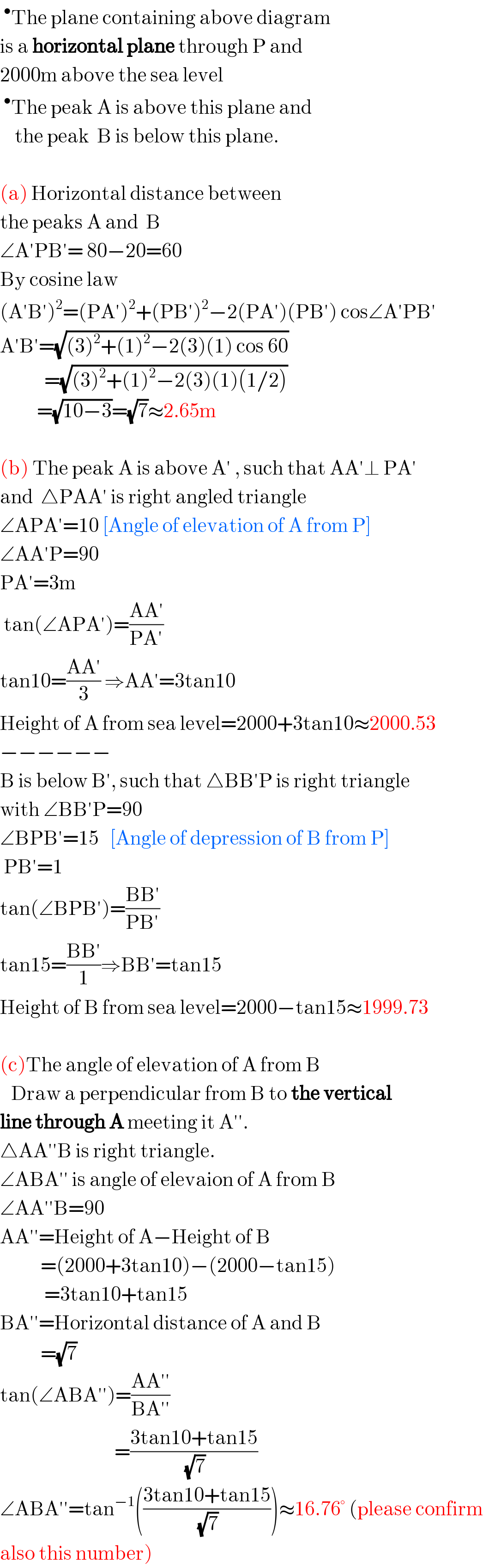 ^• The plane containing above diagram  is a horizontal plane through P and  2000m above the sea level  ^• The peak A is above this plane and      the peak  B is below this plane.    (a) Horizontal distance between  the peaks A and  B  ∠A′PB′= 80−20=60  By cosine law  (A′B′)^2 =(PA′)^2 +(PB′)^2 −2(PA′)(PB′) cos∠A′PB′   A′B′=(√((3)^2 +(1)^2 −2(3)(1) cos 60))              =(√((3)^2 +(1)^2 −2(3)(1)(1/2)))            =(√(10−3))=(√7)≈2.65m    (b) The peak A is above A′ , such that AA′⊥ PA′  and  △PAA′ is right angled triangle  ∠APA′=10 [Angle of elevation of A from P]  ∠AA′P=90  PA′=3m   tan(∠APA′)=((AA′)/(PA′))   tan10=((AA′)/3) ⇒AA′=3tan10  Height of A from sea level=2000+3tan10≈2000.53  −−−−−−  B is below B′, such that △BB′P is right triangle  with ∠BB′P=90  ∠BPB′=15   [Angle of depression of B from P]   PB′=1   tan(∠BPB′)=((BB′)/(PB′))   tan15=((BB′)/1)⇒BB′=tan15   Height of B from sea level=2000−tan15≈1999.73    (c)The angle of elevation of A from B     Draw a perpendicular from B to the vertical  line through A meeting it A′′.  △AA′′B is right triangle.  ∠ABA′′ is angle of elevaion of A from B  ∠AA′′B=90  AA′′=Height of A−Height of B             =(2000+3tan10)−(2000−tan15)              =3tan10+tan15  BA′′=Horizontal distance of A and B             =(√7)  tan(∠ABA′′)=((AA′′)/(BA′′))                                 =((3tan10+tan15)/(√7))  ∠ABA′′=tan^(−1) (((3tan10+tan15)/(√7)))≈16.76° (please confirm  also this number)  