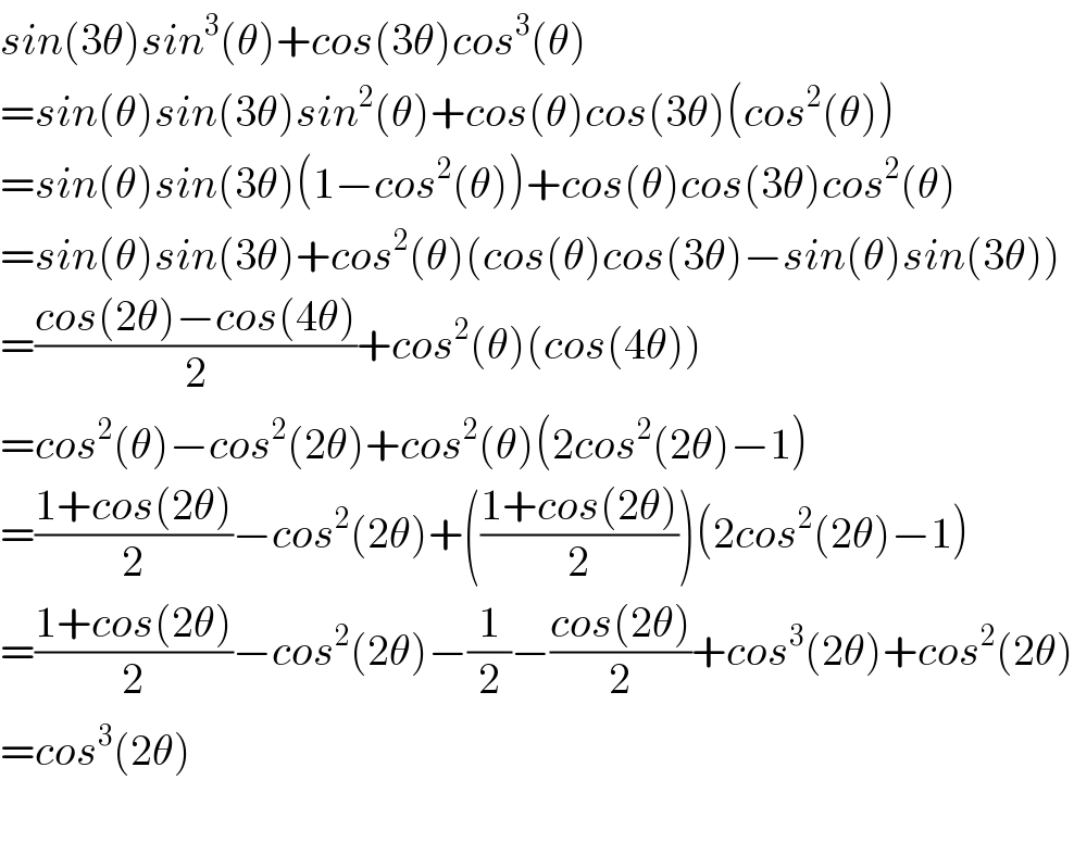 sin(3θ)sin^3 (θ)+cos(3θ)cos^3 (θ)  =sin(θ)sin(3θ)sin^2 (θ)+cos(θ)cos(3θ)(cos^2 (θ))  =sin(θ)sin(3θ)(1−cos^2 (θ))+cos(θ)cos(3θ)cos^2 (θ)  =sin(θ)sin(3θ)+cos^2 (θ)(cos(θ)cos(3θ)−sin(θ)sin(3θ))  =((cos(2θ)−cos(4θ))/2)+cos^2 (θ)(cos(4θ))  =cos^2 (θ)−cos^2 (2θ)+cos^2 (θ)(2cos^2 (2θ)−1)  =((1+cos(2θ))/2)−cos^2 (2θ)+(((1+cos(2θ))/2))(2cos^2 (2θ)−1)  =((1+cos(2θ))/2)−cos^2 (2θ)−(1/2)−((cos(2θ))/2)+cos^3 (2θ)+cos^2 (2θ)  =cos^3 (2θ)    