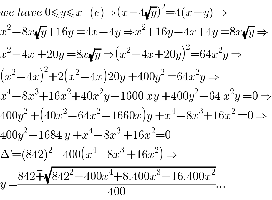 we have 0≤y≤x   (e)⇒(x−4(√y))^2 =4(x−y) ⇒  x^2 −8x(√y)+16y =4x−4y ⇒x^2 +16y−4x+4y =8x(√y) ⇒  x^2 −4x +20y =8x(√y) ⇒(x^2 −4x+20y)^2 =64x^2 y ⇒  (x^2 −4x)^2 +2(x^2 −4x)20y +400y^2  =64x^2 y ⇒  x^4 −8x^3 +16x^2 +40x^2 y−1600 xy +400y^2 −64 x^2 y =0 ⇒  400y^2  +(40x^2 −64x^2 −1660x)y +x^4 −8x^3 +16x^2  =0 ⇒  400y^2 −1684 y +x^4 −8x^3  +16x^2 =0  Δ^′ =(842)^2 −400(x^4 −8x^3  +16x^2 ) ⇒  y =((842+^− (√(842^2 −400x^4 +8.400x^3 −16.400x^2 )))/(400))...  