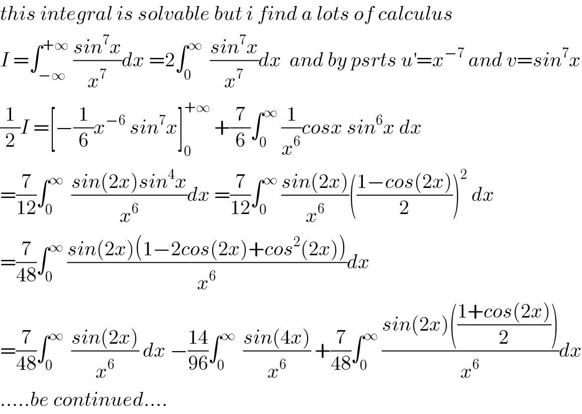 this integral is solvable but i find a lots of calculus   I =∫_(−∞) ^(+∞)  ((sin^7 x)/x^7 )dx =2∫_0 ^∞   ((sin^7 x)/x^7 )dx  and by psrts u^′ =x^(−7)  and v=sin^7 x  (1/2)I =[−(1/6)x^(−6)  sin^7 x]_0 ^(+∞)  +(7/6)∫_0 ^∞  (1/x^6 )cosx sin^6 x dx  =(7/(12))∫_0 ^∞   ((sin(2x)sin^4 x)/x^6 )dx =(7/(12))∫_0 ^∞  ((sin(2x))/x^6 )(((1−cos(2x))/2))^2  dx  =(7/(48))∫_0 ^∞  ((sin(2x)(1−2cos(2x)+cos^2 (2x)))/x^6 )dx  =(7/(48))∫_0 ^∞   ((sin(2x))/x^6 ) dx −((14)/(96))∫_0 ^∞   ((sin(4x))/x^6 ) +(7/(48))∫_0 ^∞  ((sin(2x)(((1+cos(2x))/2)))/x^6 )dx  .....be continued....  