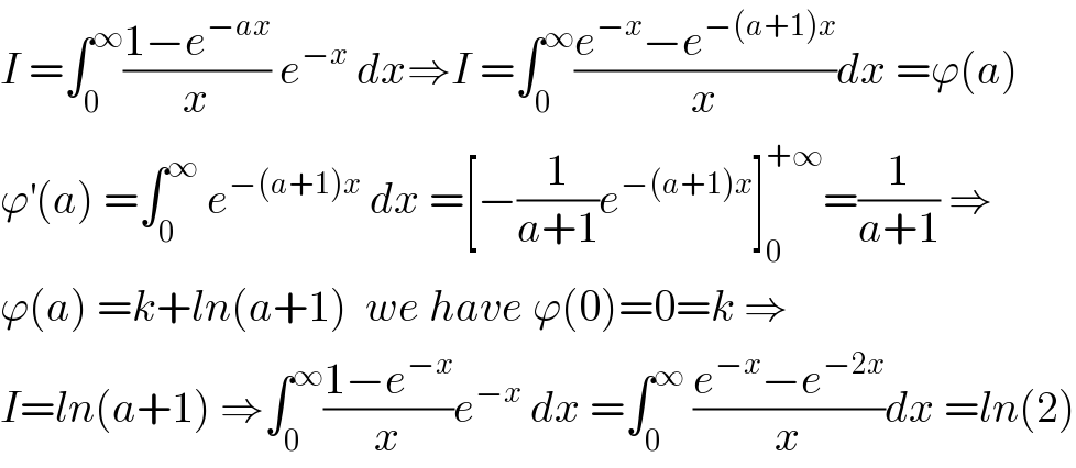 I =∫_0 ^∞ ((1−e^(−ax) )/x) e^(−x)  dx⇒I =∫_0 ^∞ ((e^(−x) −e^(−(a+1)x) )/x)dx =ϕ(a)  ϕ^′ (a) =∫_0 ^∞  e^(−(a+1)x)  dx =[−(1/(a+1))e^(−(a+1)x) ]_0 ^(+∞) =(1/(a+1)) ⇒  ϕ(a) =k+ln(a+1)  we have ϕ(0)=0=k ⇒  I=ln(a+1) ⇒∫_0 ^∞ ((1−e^(−x) )/x)e^(−x)  dx =∫_0 ^∞  ((e^(−x) −e^(−2x) )/x)dx =ln(2)  