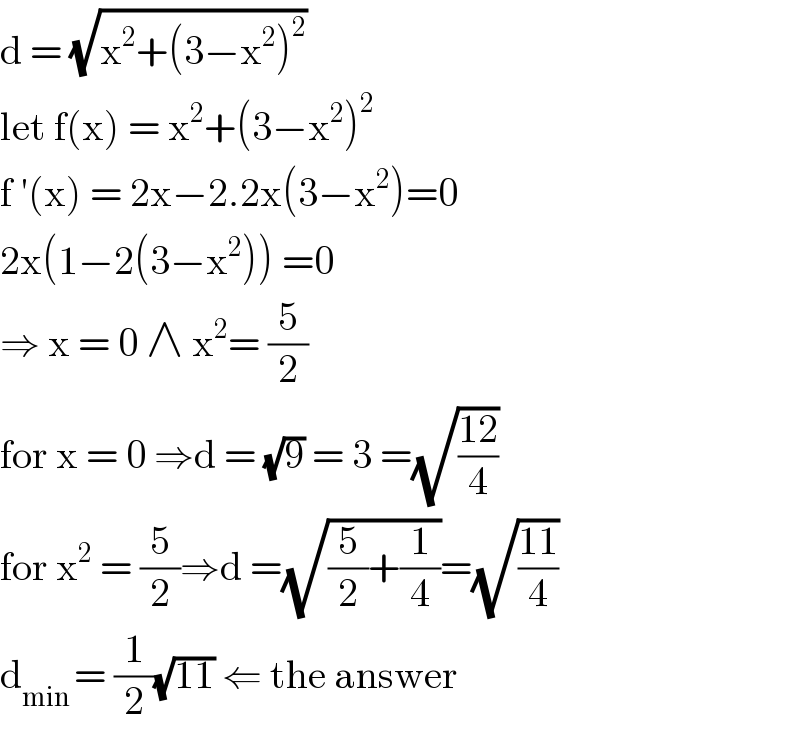 d = (√(x^2 +(3−x^2 )^2 ))  let f(x) = x^2 +(3−x^2 )^2   f ′(x) = 2x−2.2x(3−x^2 )=0  2x(1−2(3−x^2 )) =0  ⇒ x = 0 ∧ x^2 = (5/2)  for x = 0 ⇒d = (√9) = 3 =(√((12)/4))  for x^2  = (5/2)⇒d =(√((5/2)+(1/4)))=(√((11)/4))  d_(min ) = (1/2)(√(11)) ⇐ the answer  
