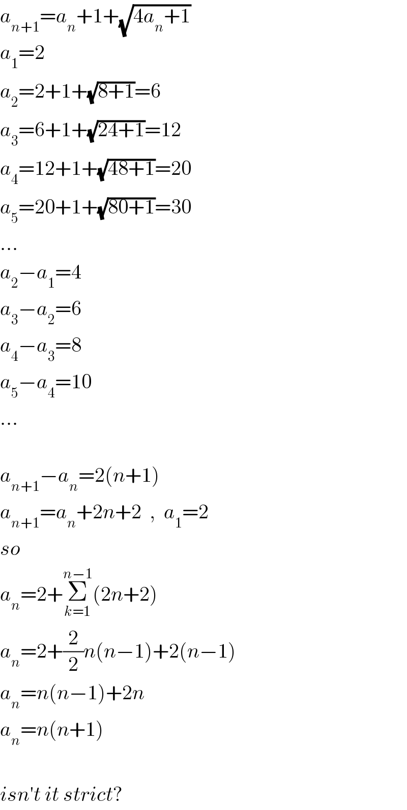 a_(n+1) =a_n +1+(√(4a_n +1))  a_1 =2  a_2 =2+1+(√(8+1))=6  a_3 =6+1+(√(24+1))=12  a_4 =12+1+(√(48+1))=20  a_5 =20+1+(√(80+1))=30  ...  a_2 −a_1 =4  a_3 −a_2 =6  a_4 −a_3 =8  a_5 −a_4 =10  ...    a_(n+1) −a_n =2(n+1)  a_(n+1) =a_n +2n+2  ,  a_1 =2  so  a_n =2+Σ_(k=1) ^(n−1) (2n+2)  a_n =2+(2/2)n(n−1)+2(n−1)  a_n =n(n−1)+2n  a_n =n(n+1)    isn′t it strict?  