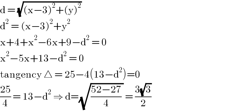 d = (√((x−3)^2 +(y)^2 ))  d^2  = (x−3)^2 +y^2   x+4+x^2 −6x+9−d^2  = 0  x^2 −5x+13−d^2  = 0  tangency △ = 25−4(13−d^2 )=0  ((25)/4) = 13−d^2  ⇒ d=(√(((52−27)/4) )) = ((3(√3))/2)  