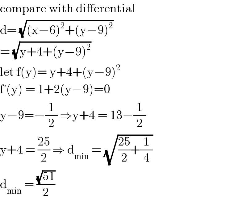 compare with differential  d= (√((x−6)^2 +(y−9)^2 ))   = (√(y+4+(y−9)^2 ))  let f(y)= y+4+(y−9)^2   f′(y) = 1+2(y−9)=0  y−9=−(1/2) ⇒y+4 = 13−(1/2)  y+4 = ((25)/2) ⇒ d_(min)  = (√(((25)/2)+(1/4)))  d_(min)  = ((√(51))/2)  