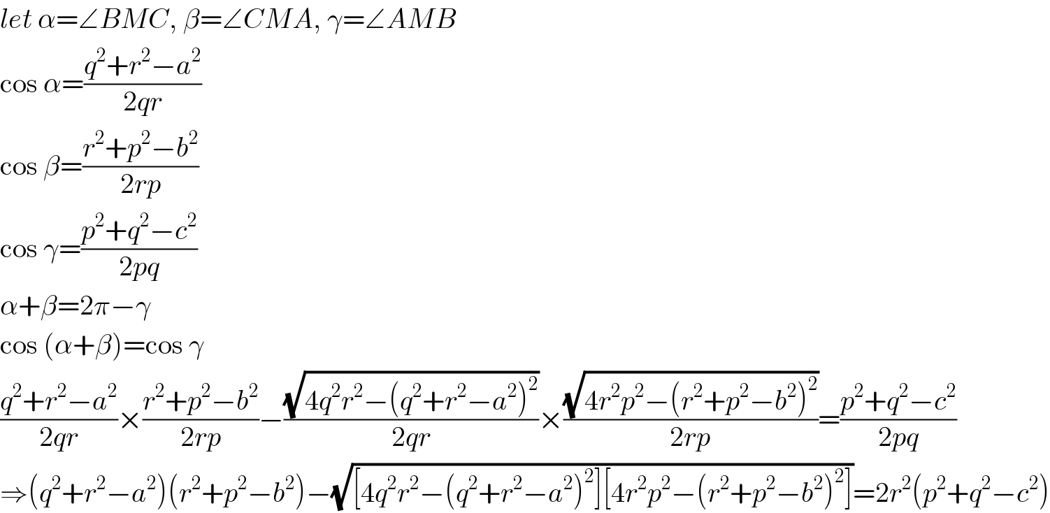 let α=∠BMC, β=∠CMA, γ=∠AMB  cos α=((q^2 +r^2 −a^2 )/(2qr))  cos β=((r^2 +p^2 −b^2 )/(2rp))  cos γ=((p^2 +q^2 −c^2 )/(2pq))  α+β=2π−γ  cos (α+β)=cos γ  ((q^2 +r^2 −a^2 )/(2qr))×((r^2 +p^2 −b^2 )/(2rp))−((√(4q^2 r^2 −(q^2 +r^2 −a^2 )^2 ))/(2qr))×((√(4r^2 p^2 −(r^2 +p^2 −b^2 )^2 ))/(2rp))=((p^2 +q^2 −c^2 )/(2pq))  ⇒(q^2 +r^2 −a^2 )(r^2 +p^2 −b^2 )−(√([4q^2 r^2 −(q^2 +r^2 −a^2 )^2 ][4r^2 p^2 −(r^2 +p^2 −b^2 )^2 ]))=2r^2 (p^2 +q^2 −c^2 )  