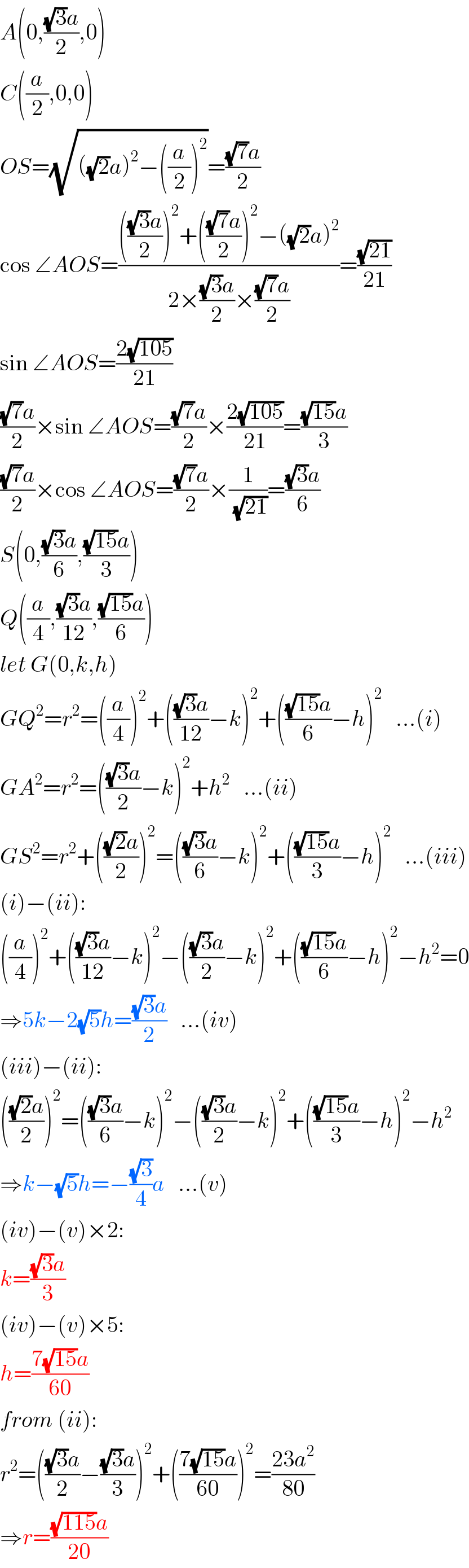 A(0,(((√3)a)/2),0)  C((a/2),0,0)  OS=(√(((√2)a)^2 −((a/2))^2 ))=(((√7)a)/2)  cos ∠AOS=((((((√3)a)/2))^2 +((((√7)a)/2))^2 −((√2)a)^2 )/(2×(((√3)a)/2)×(((√7)a)/2)))=((√(21))/(21))  sin ∠AOS=((2(√(105)))/(21))  (((√7)a)/2)×sin ∠AOS=(((√7)a)/2)×((2(√(105)))/(21))=(((√(15))a)/3)  (((√7)a)/2)×cos ∠AOS=(((√7)a)/2)×(1/(√(21)))=(((√3)a)/6)  S(0,(((√3)a)/6),(((√(15))a)/3))  Q((a/4),(((√3)a)/(12)),(((√(15))a)/6))  let G(0,k,h)  GQ^2 =r^2 =((a/4))^2 +((((√3)a)/(12))−k)^2 +((((√(15))a)/6)−h)^2    ...(i)  GA^2 =r^2 =((((√3)a)/2)−k)^2 +h^2    ...(ii)  GS^2 =r^2 +((((√2)a)/2))^2 =((((√3)a)/6)−k)^2 +((((√(15))a)/3)−h)^2    ...(iii)  (i)−(ii):  ((a/4))^2 +((((√3)a)/(12))−k)^2 −((((√3)a)/2)−k)^2 +((((√(15))a)/6)−h)^2 −h^2 =0  ⇒5k−2(√5)h=(((√3)a)/2)   ...(iv)  (iii)−(ii):  ((((√2)a)/2))^2 =((((√3)a)/6)−k)^2 −((((√3)a)/2)−k)^2 +((((√(15))a)/3)−h)^2 −h^2   ⇒k−(√5)h=−((√3)/4)a   ...(v)  (iv)−(v)×2:  k=(((√3)a)/3)  (iv)−(v)×5:  h=((7(√(15))a)/(60))  from (ii):  r^2 =((((√3)a)/2)−(((√3)a)/3))^2 +(((7(√(15))a)/(60)))^2 =((23a^2 )/(80))  ⇒r=(((√(115))a)/(20))  