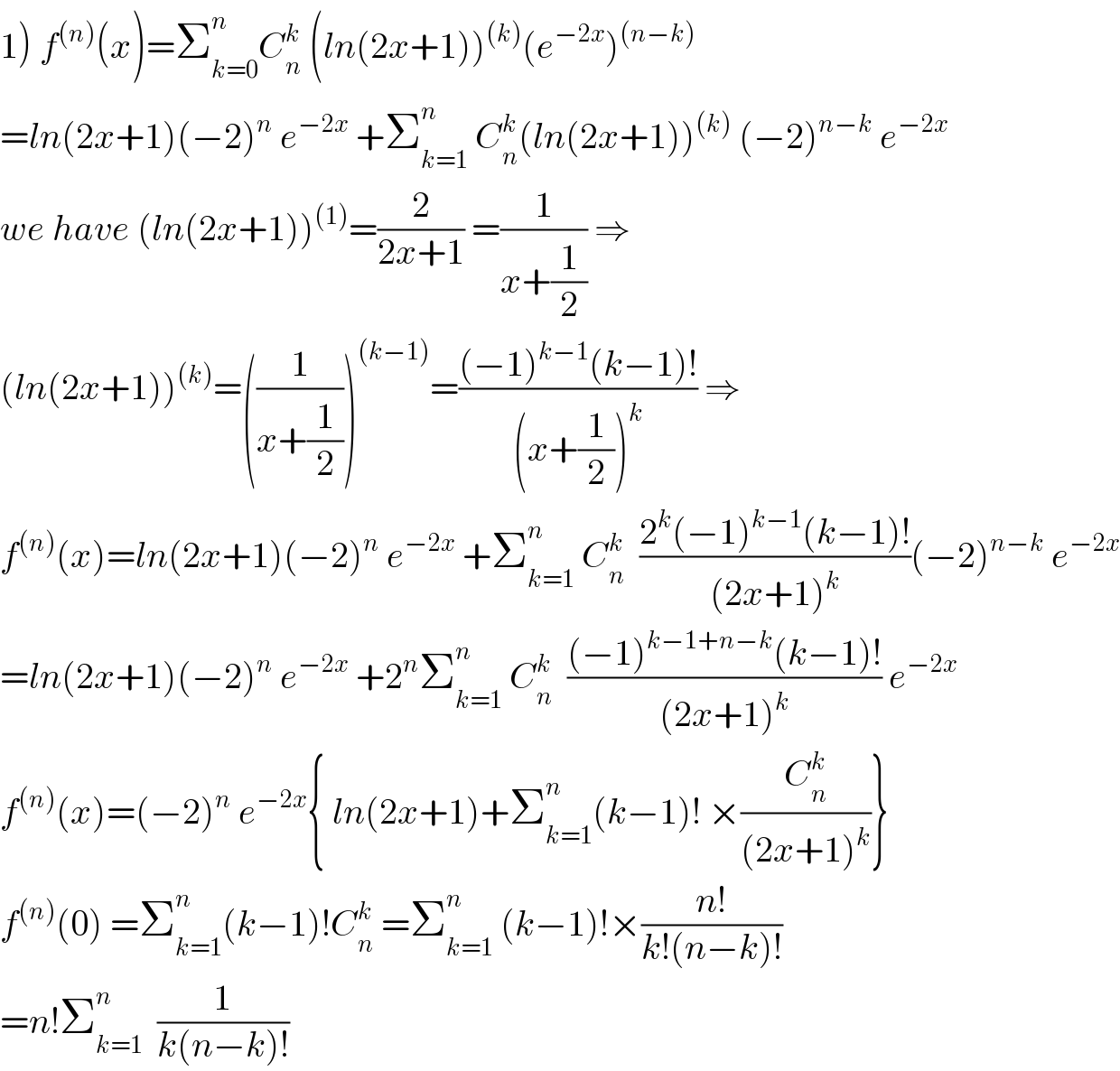 1) f^((n)) (x)=Σ_(k=0) ^n C_n ^k  (ln(2x+1))^((k)) (e^(−2x) )^((n−k))   =ln(2x+1)(−2)^n  e^(−2x)  +Σ_(k=1) ^n  C_n ^k (ln(2x+1))^((k))  (−2)^(n−k)  e^(−2x)   we have (ln(2x+1))^((1)) =(2/(2x+1)) =(1/(x+(1/2))) ⇒  (ln(2x+1))^((k)) =((1/(x+(1/2))))^((k−1)) =(((−1)^(k−1) (k−1)!)/((x+(1/2))^k )) ⇒  f^((n)) (x)=ln(2x+1)(−2)^n  e^(−2x)  +Σ_(k=1) ^n  C_n ^k   ((2^k (−1)^(k−1) (k−1)!)/((2x+1)^k ))(−2)^(n−k)  e^(−2x)   =ln(2x+1)(−2)^n  e^(−2x)  +2^n Σ_(k=1) ^n  C_n ^k   (((−1)^(k−1+n−k) (k−1)!)/((2x+1)^k )) e^(−2x)   f^((n)) (x)=(−2)^n  e^(−2x) { ln(2x+1)+Σ_(k=1) ^n (k−1)! ×(C_n ^k /((2x+1)^k ))}  f^((n)) (0) =Σ_(k=1) ^n (k−1)!C_n ^k  =Σ_(k=1) ^n  (k−1)!×((n!)/(k!(n−k)!))  =n!Σ_(k=1) ^n   (1/(k(n−k)!))  