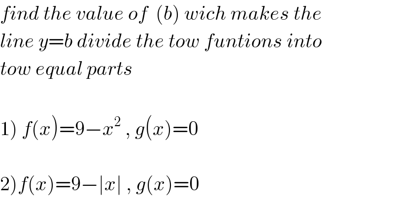 find the value of  (b) wich makes the  line y=b divide the tow funtions into  tow equal parts    1) f(x)=9−x^2  , g(x)=0    2)f(x)=9−∣x∣ , g(x)=0  