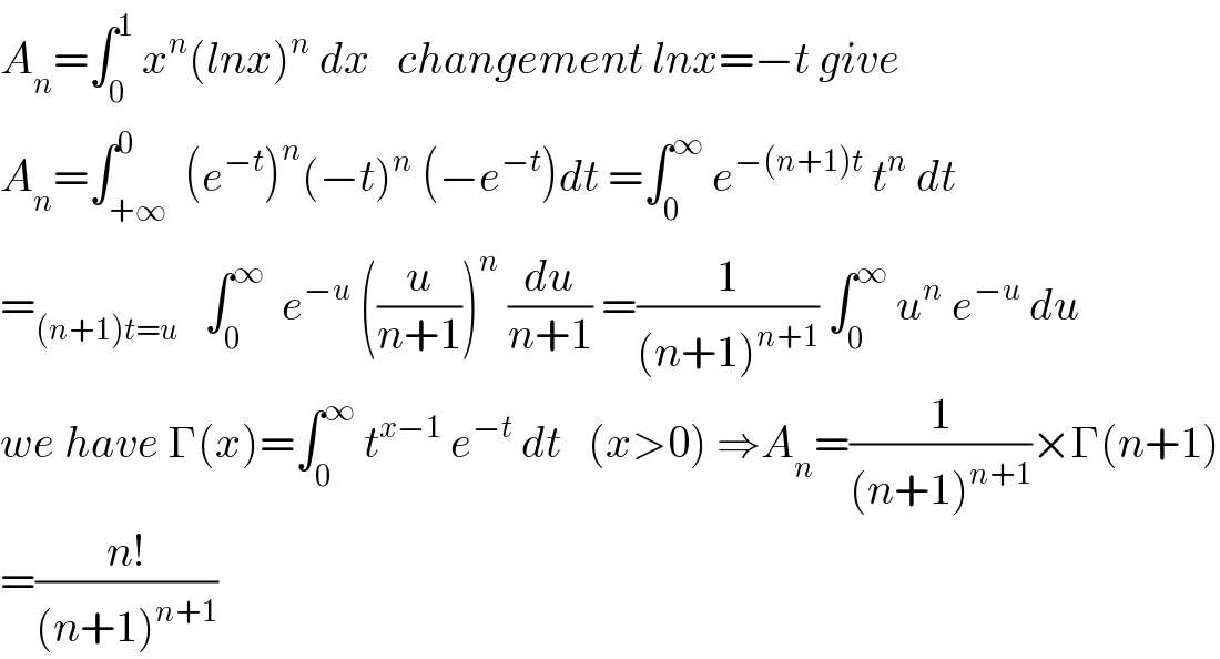 A_n =∫_0 ^1  x^n (lnx)^n  dx   changement lnx=−t give  A_n =∫_(+∞) ^0  (e^(−t) )^n (−t)^n  (−e^(−t) )dt =∫_0 ^∞  e^(−(n+1)t)  t^n  dt  =_((n+1)t=u)    ∫_0 ^∞   e^(−u)  ((u/(n+1)))^n  (du/(n+1)) =(1/((n+1)^(n+1) )) ∫_0 ^∞  u^n  e^(−u)  du  we have Γ(x)=∫_0 ^∞  t^(x−1)  e^(−t)  dt   (x>0) ⇒A_n =(1/((n+1)^(n+1) ))×Γ(n+1)  =((n!)/((n+1)^(n+1) ))  
