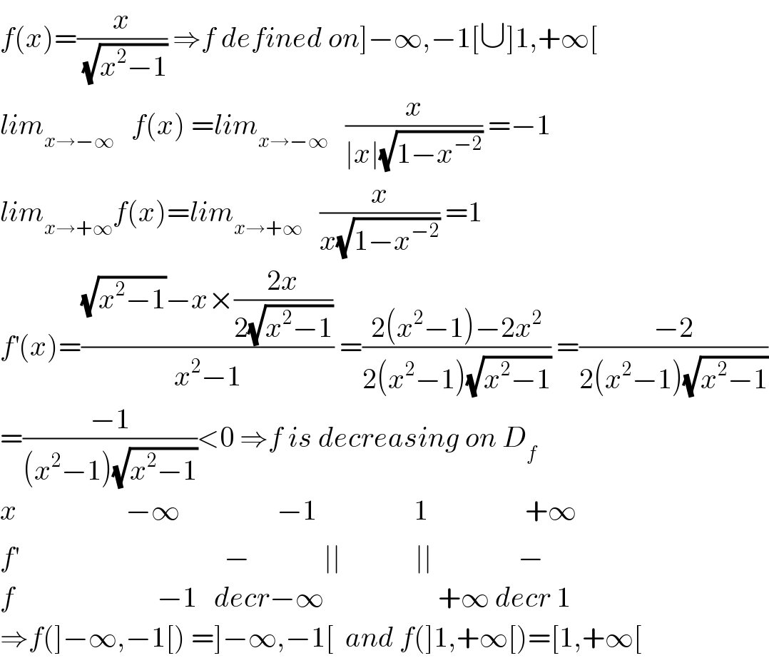 f(x)=(x/(√(x^2 −1))) ⇒f defined on]−∞,−1[∪]1,+∞[  lim_(x→−∞)    f(x) =lim_(x→−∞)    (x/(∣x∣(√(1−x^(−2) )))) =−1  lim_(x→+∞) f(x)=lim_(x→+∞)    (x/(x(√(1−x^(−2) )))) =1  f^′ (x)=(((√(x^2 −1))−x×((2x)/(2(√(x^2 −1)))))/(x^2 −1)) =((2(x^2 −1)−2x^2 )/(2(x^2 −1)(√(x^2 −1)))) =((−2)/(2(x^2 −1)(√(x^2 −1))))  =((−1)/((x^2 −1)(√(x^2 −1))))<0 ⇒f is decreasing on D_f   x                   −∞                 −1                 1                 +∞  f^′                                     −             ∣∣             ∣∣               −  f                         −1   decr−∞                    +∞ decr 1  ⇒f(]−∞,−1[) =]−∞,−1[  and f(]1,+∞[)=[1,+∞[  