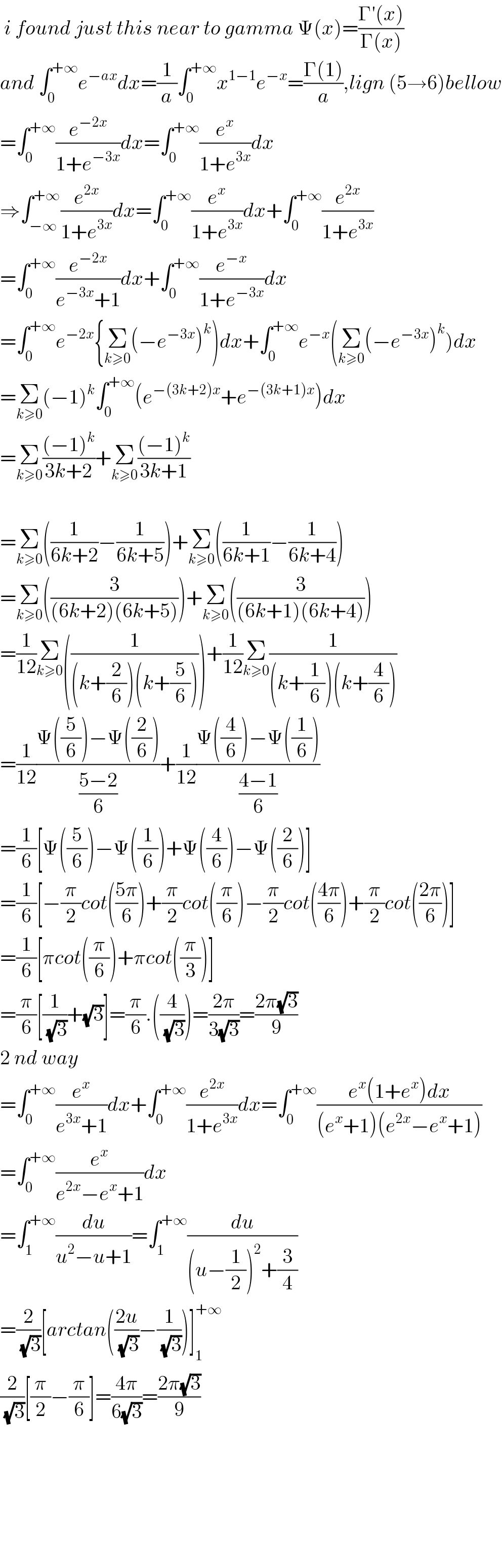  i found just this near to gamma Ψ(x)=((Γ′(x))/(Γ(x)))     and ∫_0 ^(+∞) e^(−ax) dx=(1/a)∫_0 ^(+∞) x^(1−1) e^(−x) =((Γ(1))/a),lign (5→6)bellow  =∫_0 ^(+∞) (e^(−2x) /(1+e^(−3x) ))dx=∫_0 ^(+∞) (e^x /(1+e^(3x) ))dx  ⇒∫_(−∞) ^(+∞) (e^(2x) /(1+e^(3x) ))dx=∫_0 ^(+∞) (e^x /(1+e^(3x) ))dx+∫_0 ^(+∞) (e^(2x) /(1+e^(3x) ))  =∫_0 ^(+∞) (e^(−2x) /(e^(−3x) +1))dx+∫_0 ^(+∞) (e^(−x) /(1+e^(−3x) ))dx  =∫_0 ^(+∞) e^(−2x) {Σ_(k≥0) (−e^(−3x) )^k )dx+∫_0 ^(+∞) e^(−x) (Σ_(k≥0) (−e^(−3x) )^k )dx  =Σ_(k≥0) (−1)^k ∫_0 ^(+∞) (e^(−(3k+2)x) +e^(−(3k+1)x) )dx  =Σ_(k≥0) (((−1)^k )/(3k+2))+Σ_(k≥0) (((−1)^k )/(3k+1))    =Σ_(k≥0) ((1/(6k+2))−(1/(6k+5)))+Σ_(k≥0) ((1/(6k+1))−(1/(6k+4)))  =Σ_(k≥0) ((3/((6k+2)(6k+5))))+Σ_(k≥0) ((3/((6k+1)(6k+4))))  =(1/(12))Σ_(k≥0) ((1/((k+(2/6))(k+(5/6)))))+(1/(12))Σ_(k≥0) (1/((k+(1/6))(k+(4/6))))  =(1/(12))((Ψ((5/6))−Ψ((2/6)))/((5−2)/6))+(1/(12))((Ψ((4/6))−Ψ((1/6)))/((4−1)/6))  =(1/6)[Ψ((5/6))−Ψ((1/6))+Ψ((4/6))−Ψ((2/6))]  =(1/6)[−(π/2)cot(((5π)/6))+(π/2)cot((π/6))−(π/2)cot(((4π)/6))+(π/2)cot(((2π)/6))]  =(1/6)[πcot((π/6))+πcot((π/3))]  =(π/6)[(1/(√3))+(√3)]=(π/6).((4/(√3)))=((2π)/(3(√3)))=((2π(√3))/9)  2 nd way  =∫_0 ^(+∞) (e^x /(e^(3x) +1))dx+∫_0 ^(+∞) (e^(2x) /(1+e^(3x) ))dx=∫_0 ^(+∞) ((e^x (1+e^x )dx)/((e^x +1)(e^(2x) −e^x +1)))  =∫_0 ^(+∞) (e^x /(e^(2x) −e^x +1))dx  =∫_1 ^(+∞) (du/(u^2 −u+1))=∫_1 ^(+∞) (du/((u−(1/2))^2 +(3/4)))  =(2/(√3))[arctan(((2u)/(√3))−(1/(√3)))]_1 ^(+∞)   (2/(√3))[(π/2)−(π/6)]=((4π)/(6(√3)))=((2π(√3))/9)            