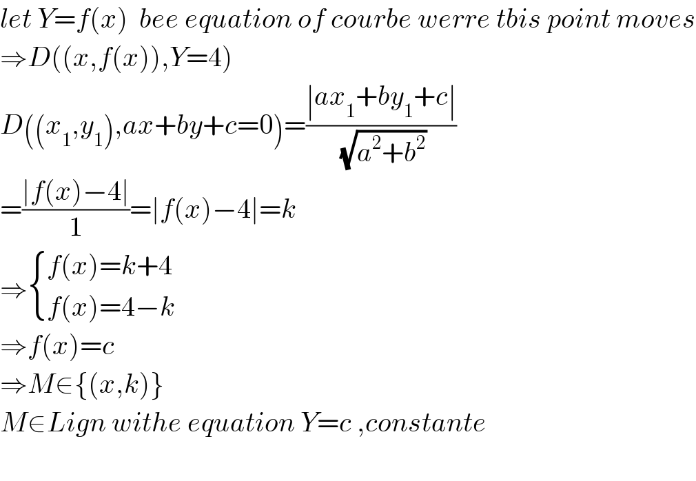 let Y=f(x)  bee equation of courbe werre tbis point moves  ⇒D((x,f(x)),Y=4)  D((x_1 ,y_1 ),ax+by+c=0)=((∣ax_1 +by_1 +c∣)/(√(a^2 +b^2 )))  =((∣f(x)−4∣)/1)=∣f(x)−4∣=k  ⇒ { ((f(x)=k+4)),((f(x)=4−k)) :}  ⇒f(x)=c  ⇒M∈{(x,k)}  M∈Lign withe equation Y=c ,constante     