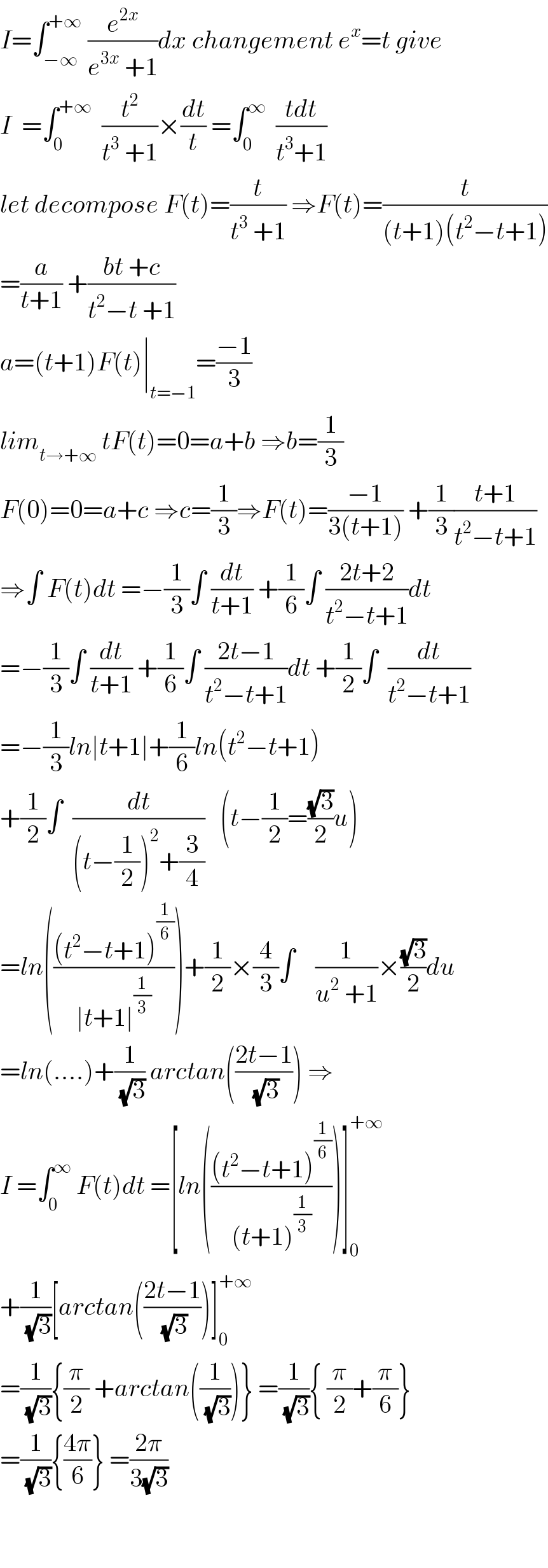 I=∫_(−∞) ^(+∞)  (e^(2x) /(e^(3x)  +1))dx changement e^x =t give  I  =∫_0 ^(+∞)   (t^2 /(t^3  +1))×(dt/t) =∫_0 ^∞   ((tdt)/(t^3 +1))  let decompose F(t)=(t/(t^3  +1)) ⇒F(t)=(t/((t+1)(t^2 −t+1)))  =(a/(t+1)) +((bt +c)/(t^2 −t +1))  a=(t+1)F(t)∣_(t=−1) =((−1)/3)  lim_(t→+∞)  tF(t)=0=a+b ⇒b=(1/3)   F(0)=0=a+c ⇒c=(1/3)⇒F(t)=((−1)/(3(t+1))) +(1/3)((t+1)/(t^2 −t+1))  ⇒∫ F(t)dt =−(1/3)∫ (dt/(t+1)) +(1/6)∫ ((2t+2)/(t^2 −t+1))dt  =−(1/3)∫ (dt/(t+1)) +(1/6)∫ ((2t−1)/(t^2 −t+1))dt +(1/2)∫  (dt/(t^2 −t+1))  =−(1/3)ln∣t+1∣+(1/6)ln(t^2 −t+1)  +(1/2)∫  (dt/((t−(1/2))^2 +(3/4)))   (t−(1/2)=((√3)/2)u)  =ln((((t^2 −t+1)^(1/6) )/(∣t+1∣^(1/3) )))+(1/2)×(4/3)∫    (1/(u^2  +1))×((√3)/2)du  =ln(....)+(1/(√3)) arctan(((2t−1)/(√3))) ⇒  I =∫_0 ^∞  F(t)dt =[ln((((t^2 −t+1)^(1/6) )/((t+1)^(1/3) )))]_0 ^(+∞)   +(1/(√3))[arctan(((2t−1)/(√3)))]_0 ^(+∞)   =(1/(√3)){(π/2) +arctan((1/(√3)))} =(1/(√3)){ (π/2)+(π/6)}  =(1/(√3)){((4π)/6)} =((2π)/(3(√3)))      