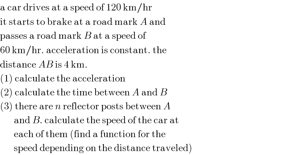 a car drives at a speed of 120 km/hr  it starts to brake at a road mark A and  passes a road mark B at a speed of  60 km/hr. acceleration is constant. the  distance AB is 4 km.  (1) calculate the acceleration  (2) calculate the time between A and B  (3) there are n reflector posts between A         and B. calculate the speed of the car at         each of them (find a function for the         speed depending on the distance traveled)  