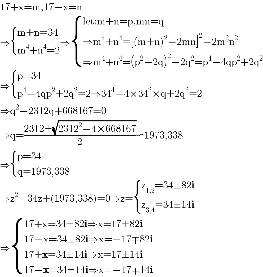 17+x=m,17−x=n  ⇒ { ((m+n=34)),((m^4 +n^4 =2)) :}⇒ { ((let:m+n=p,mn=q)),((⇒m^4 +n^4 =[(m+n)^2 −2mn]^2 −2m^2 n^2 )),((⇒m^4 +n^4 =(p^2 −2q)^2 −2q^2 =p^4 −4qp^2 +2q^2 )) :}  ⇒ { ((p=34)),((p^4 −4qp^2 +2q^2 =2⇒34^4 −4×34^2 ×q+2q^2 =2)) :}  ⇒q^2 −2312q+668167=0  ⇒q=((2312±(√(2312^2 −4×668167)))/2)⋍1973,338  ⇒ { ((p=34)),((q=1973,338)) :}  ⇒z^2 −34z+(1973,338)=0⇒z= { ((z_(1,2) =34±82i)),((z_(3,4) =34±14i)) :}  ⇒ { ((17+x=34±82i⇒x=17±82i)),((17−x=34±82i⇒x=−17∓82i)),((17+x=34±14i⇒x=17±14i)),((17−x=34±14i⇒x=−17∓14i)) :}  