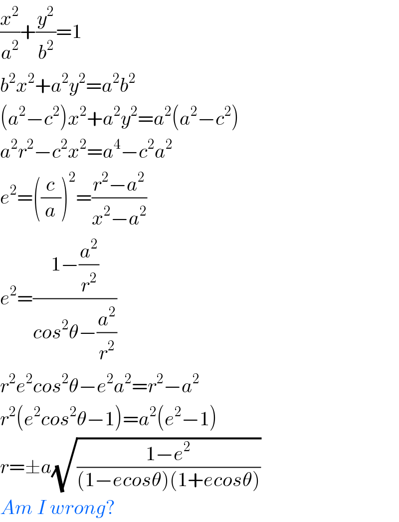 (x^2 /a^2 )+(y^2 /b^2 )=1  b^2 x^2 +a^2 y^2 =a^2 b^2   (a^2 −c^2 )x^2 +a^2 y^2 =a^2 (a^2 −c^2 )  a^2 r^2 −c^2 x^2 =a^4 −c^2 a^2   e^2 =((c/a))^2 =((r^2 −a^2 )/(x^2 −a^2 ))  e^2 =((1−(a^2 /r^2 ))/(cos^2 θ−(a^2 /r^2 )))  r^2 e^2 cos^2 θ−e^2 a^2 =r^2 −a^2   r^2 (e^2 cos^2 θ−1)=a^2 (e^2 −1)  r=±a(√((1−e^2 )/((1−ecosθ)(1+ecosθ))))  Am I wrong?  