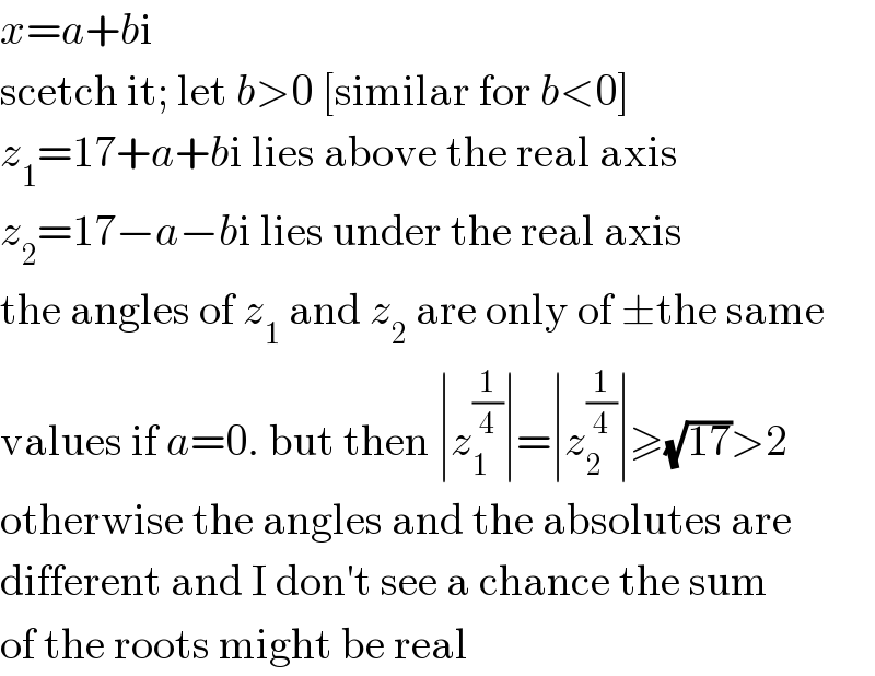 x=a+bi  scetch it; let b>0 [similar for b<0]  z_1 =17+a+bi lies above the real axis  z_2 =17−a−bi lies under the real axis  the angles of z_1  and z_2  are only of ±the same  values if a=0. but then ∣z_1 ^(1/4) ∣=∣z_2 ^(1/4) ∣≥(√(17))>2  otherwise the angles and the absolutes are  different and I don′t see a chance the sum  of the roots might be real  