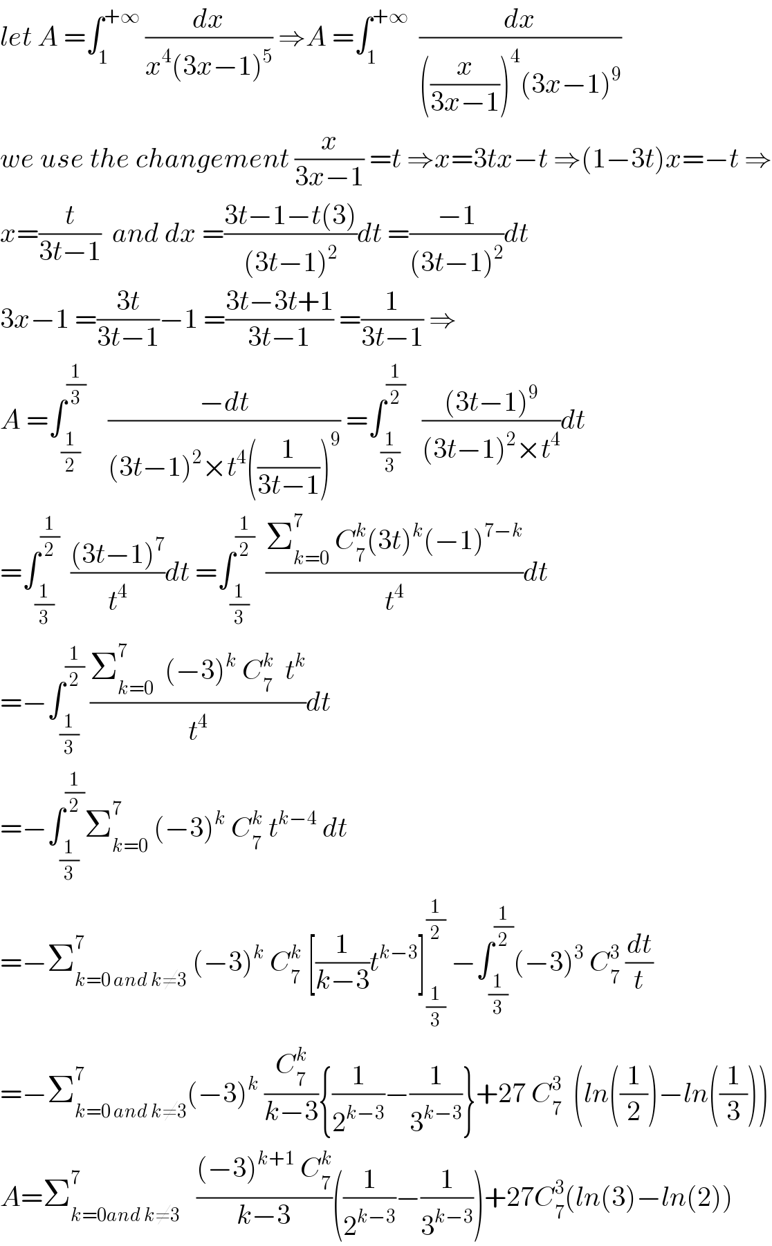 let A =∫_1 ^(+∞)  (dx/(x^4 (3x−1)^5 )) ⇒A =∫_1 ^(+∞)   (dx/(((x/(3x−1)))^4 (3x−1)^9 ))  we use the changement (x/(3x−1)) =t ⇒x=3tx−t ⇒(1−3t)x=−t ⇒  x=(t/(3t−1))  and dx =((3t−1−t(3))/((3t−1)^2 ))dt =((−1)/((3t−1)^2 ))dt  3x−1 =((3t)/(3t−1))−1 =((3t−3t+1)/(3t−1)) =(1/(3t−1)) ⇒  A =∫_(1/2) ^(1/3)     ((−dt)/((3t−1)^2 ×t^4 ((1/(3t−1)))^9 )) =∫_(1/3) ^(1/2)    (((3t−1)^9 )/((3t−1)^2 ×t^4 ))dt  =∫_(1/3) ^(1/2)   (((3t−1)^7 )/t^4 )dt =∫_(1/3) ^(1/2)   ((Σ_(k=0) ^7  C_7 ^k (3t)^k (−1)^(7−k) )/t^4 )dt  =−∫_(1/3) ^(1/2)  ((Σ_(k=0) ^7   (−3)^k  C_7 ^k   t^k )/t^4 )dt  =−∫_(1/3) ^(1/2) Σ_(k=0) ^7  (−3)^k  C_7 ^k  t^(k−4)  dt  =−Σ_(k=0 and k≠3) ^7  (−3)^k  C_7 ^k  [(1/(k−3))t^(k−3) ]_(1/3) ^(1/2)  −∫_(1/3) ^(1/2) (−3)^3  C_7 ^3  (dt/t)  =−Σ_(k=0 and k≠3) ^7 (−3)^k  (C_7 ^k /(k−3)){(1/2^(k−3) )−(1/3^(k−3) )}+27 C_7 ^3   (ln((1/2))−ln((1/3)))  A=Σ_(k=0and k≠3) ^7    (((−3)^(k+1)  C_7 ^k )/(k−3))((1/2^(k−3) )−(1/3^(k−3) ))+27C_7 ^3 (ln(3)−ln(2))  