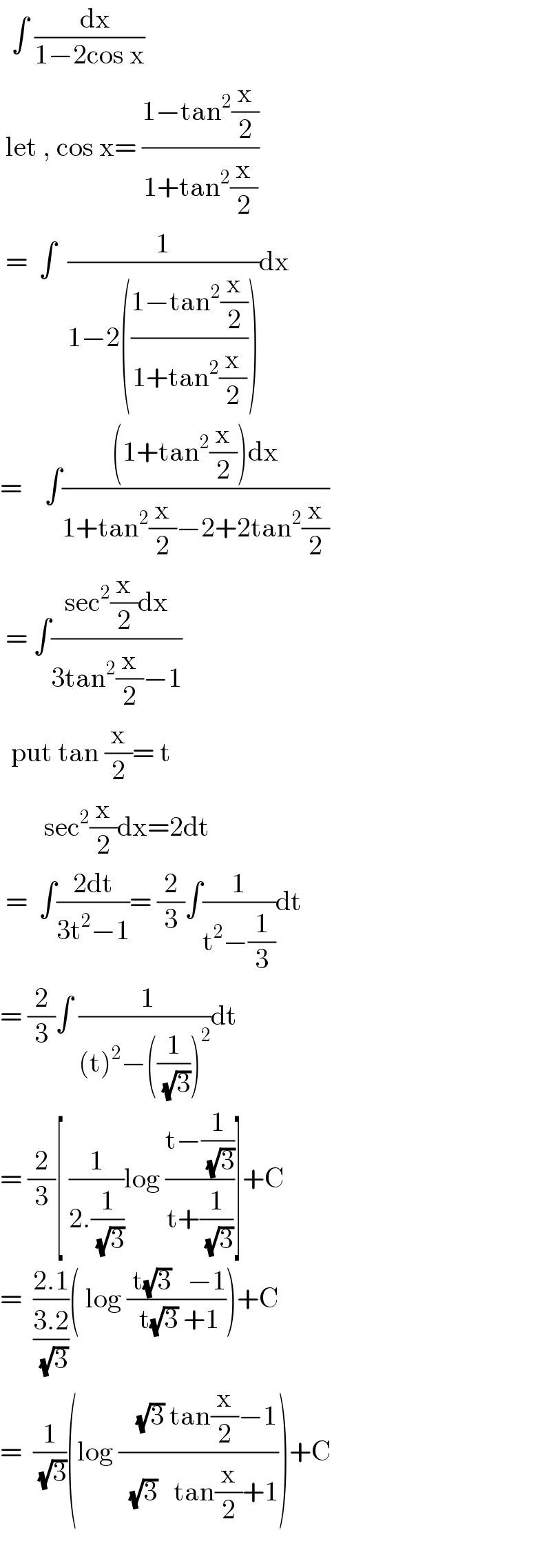   ∫ ((  dx)/(1−2cos x))   let , cos x= ((1−tan^2 (x/2))/(1+tan^2 (x/2)))   =  ∫  (1/(1−2(((1−tan^2 (x/2))/(1+tan^2 (x/2))))))dx  =    ∫(((1+tan^2 (x/2))dx)/(1+tan^2 (x/2)−2+2tan^2 (x/2)))   = ∫((sec^2 (x/2)dx)/(3tan^2 (x/2)−1))    put tan (x/2)= t          sec^2 (x/2)dx=2dt   =  ∫((2dt)/(3t^2 −1))= (2/3)∫(1/(t^2 −(1/3)))dt  = (2/3)∫ (( 1)/((t)^2 −((1/(√3)))^2 ))dt  = (2/3)[ (1/(2.(1/(√3))))log ((t−(1/(√3)))/(t+(1/(√3))))]+C  =  ((2.1)/((3.2)/(√3)))( log (( t(√3)   −1)/( t(√3) +1)))+C  =  (1/(√3))(log ((   (√3) tan(x/2)−1)/(  (√3)   tan(x/2)+1)))+C    