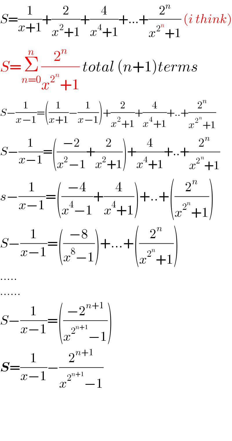 S=(1/(x+1))+(2/(x^2 +1))+(4/(x^4 +1))+...+(2^n /(x^2^n  +1)) (i think)  S=Σ_(n=0) ^n (2^n /(x^2^n  +1)) total (n+1)terms  S−(1/(x−1))=((1/(x+1))−(1/(x−1)))+(2/(x^2 +1))+(4/(x^4 +1))+..+(2^n /(x^2^n  +1))  S−(1/(x−1))=(((−2)/(x^2 −1))+(2/(x^2 +1)))+(4/(x^4 +1))+..+(2^n /(x^2^n  +1))  s−(1/(x−1))=(((−4)/(x^4 −1))+(4/(x^4 +1)))+..+((2^n /(x^2^n  +1)))  S−(1/(x−1))=(((−8)/(x^8 −1)))+...+((2^n /(x^2^n  +1)))  .....  ......  S−(1/(x−1))=(((−2^(n+1) )/(x^2^(n+1)  −1)))  S=(1/(x−1))−(2^(n+1) /(x^2^(n+1)  −1))        