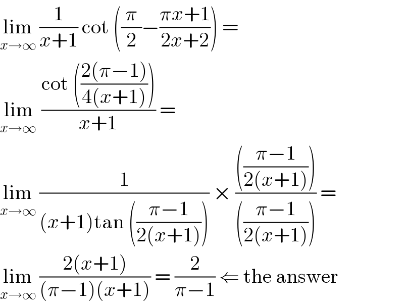 lim_(x→∞)  (1/(x+1)) cot ((π/2)−((πx+1)/(2x+2))) =  lim_(x→∞ )  ((cot (((2(π−1))/(4(x+1)))))/(x+1)) =   lim_(x→∞)  (1/((x+1)tan (((π−1)/(2(x+1)))))) × (((((π−1)/(2(x+1)))))/((((π−1)/(2(x+1)))))) =  lim_(x→∞)  ((2(x+1))/((π−1)(x+1))) = (2/(π−1)) ⇐ the answer  
