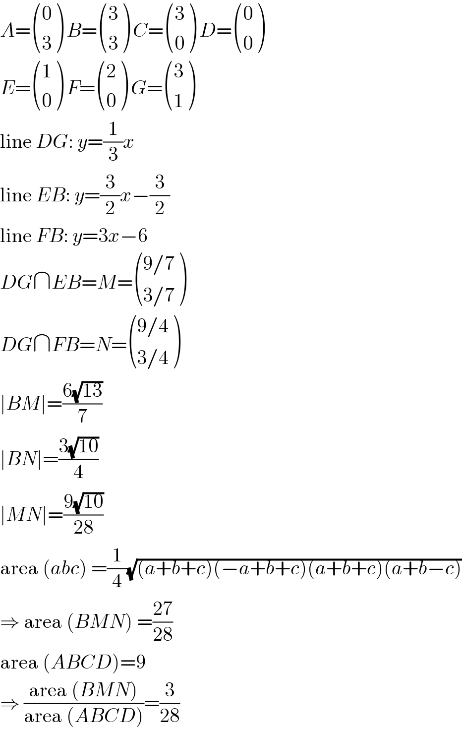 A= ((0),(3) ) B= ((3),(3) ) C= ((3),(0) ) D= ((0),(0) )  E= ((1),(0) ) F= ((2),(0) ) G= ((3),(1) )  line DG: y=(1/3)x  line EB: y=(3/2)x−(3/2)  line FB: y=3x−6  DG∩EB=M= (((9/7)),((3/7)) )  DG∩FB=N= (((9/4)),((3/4)) )  ∣BM∣=((6(√(13)))/7)  ∣BN∣=((3(√(10)))/4)  ∣MN∣=((9(√(10)))/(28))  area (abc) =(1/4)(√((a+b+c)(−a+b+c)(a+b+c)(a+b−c)))  ⇒ area (BMN) =((27)/(28))  area (ABCD)=9  ⇒ ((area (BMN))/(area (ABCD)))=(3/(28))  