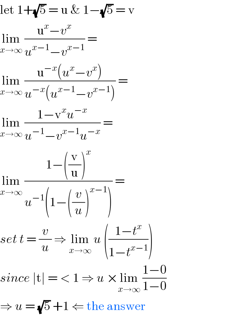 let 1+(√5) = u & 1−(√5) = v  lim_(x→∞)  ((u^x −v^x )/(u^(x−1) −v^(x−1) )) =   lim_(x→∞)  ((u^(−x) (u^x −v^x ))/(u^(−x) (u^(x−1) −v^(x−1) ))) =   lim_(x→∞)  ((1−v^x u^(−x) )/(u^(−1) −v^(x−1) u^(−x) )) =   lim_(x→∞)  ((1−((v/u))^x )/(u^(−1) (1−((v/u))^(x−1) ))) =  set t = (v/u) ⇒ lim_(x→∞)  u (((1−t^x )/(1−t^(x−1) )))  since ∣t∣ = < 1 ⇒ u ×lim_(x→∞)  ((1−0)/(1−0))   ⇒ u = (√5) +1 ⇐ the answer  