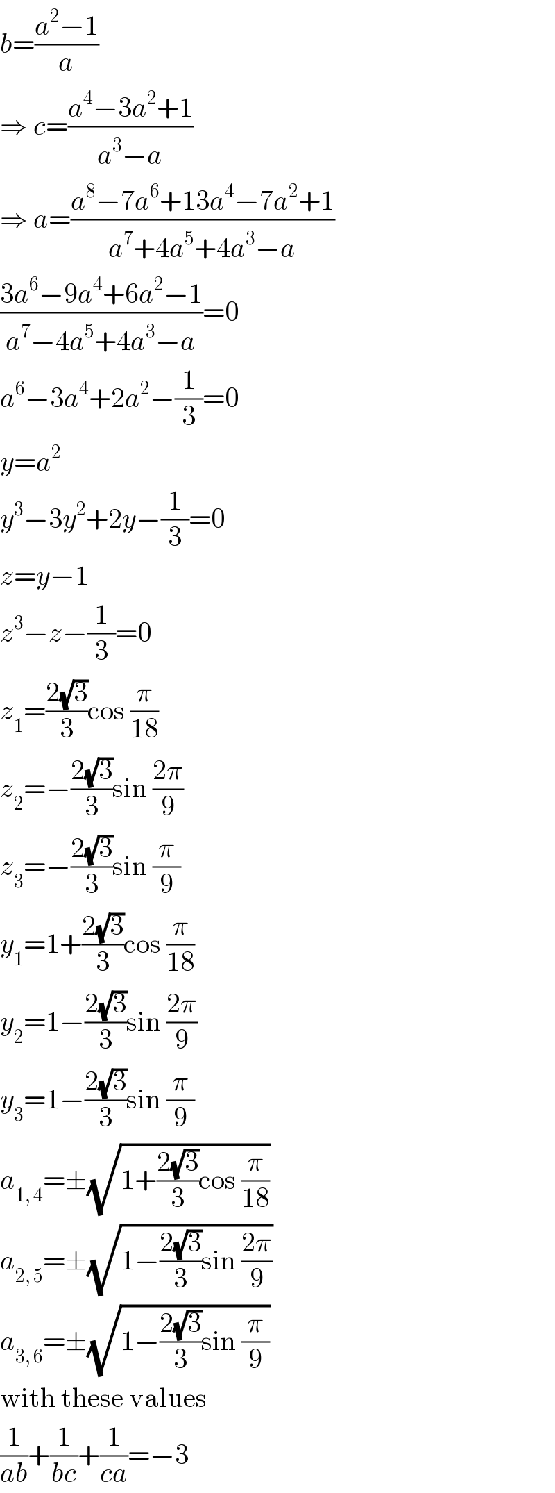 b=((a^2 −1)/a)  ⇒ c=((a^4 −3a^2 +1)/(a^3 −a))  ⇒ a=((a^8 −7a^6 +13a^4 −7a^2 +1)/(a^7 +4a^5 +4a^3 −a))  ((3a^6 −9a^4 +6a^2 −1)/(a^7 −4a^5 +4a^3 −a))=0  a^6 −3a^4 +2a^2 −(1/3)=0  y=a^2   y^3 −3y^2 +2y−(1/3)=0  z=y−1  z^3 −z−(1/3)=0  z_1 =((2(√3))/3)cos (π/(18))  z_2 =−((2(√3))/3)sin ((2π)/9)  z_3 =−((2(√3))/3)sin (π/9)  y_1 =1+((2(√3))/3)cos (π/(18))  y_2 =1−((2(√3))/3)sin ((2π)/9)  y_3 =1−((2(√3))/3)sin (π/9)  a_(1, 4) =±(√(1+((2(√3))/3)cos (π/(18))))  a_(2, 5) =±(√(1−((2(√3))/3)sin ((2π)/9)))  a_(3, 6) =±(√(1−((2(√3))/3)sin (π/9)))  with these values  (1/(ab))+(1/(bc))+(1/(ca))=−3  