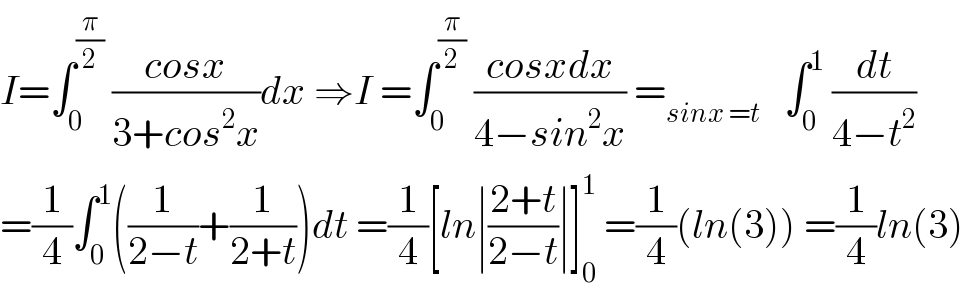 I=∫_0 ^(π/2)  ((cosx)/(3+cos^2 x))dx ⇒I =∫_0 ^(π/2)  ((cosxdx)/(4−sin^2 x)) =_(sinx =t)    ∫_0 ^1  (dt/(4−t^2 ))  =(1/4)∫_0 ^1 ((1/(2−t))+(1/(2+t)))dt =(1/4)[ln∣((2+t)/(2−t))∣]_0 ^1  =(1/4)(ln(3)) =(1/4)ln(3)  