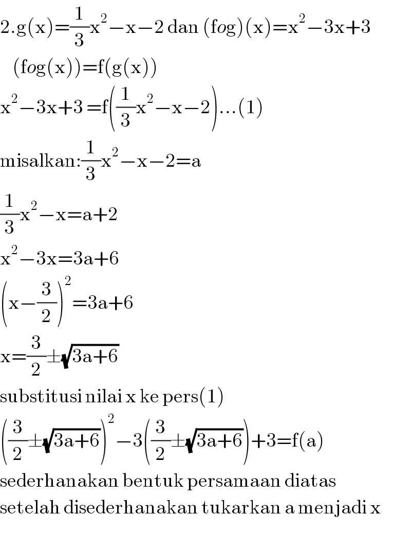 2.g(x)=(1/3)x^2 −x−2 dan (fog)(x)=x^2 −3x+3      (fog(x))=f(g(x))  x^2 −3x+3 =f((1/3)x^2 −x−2)...(1)  misalkan:(1/3)x^2 −x−2=a  (1/3)x^2 −x=a+2  x^2 −3x=3a+6  (x−(3/2))^2 =3a+6  x=(3/2)±(√(3a+6))  substitusi nilai x ke pers(1)  ((3/2)±(√(3a+6)))^2 −3((3/2)±(√(3a+6)))+3=f(a)  sederhanakan bentuk persamaan diatas  setelah disederhanakan tukarkan a menjadi x  