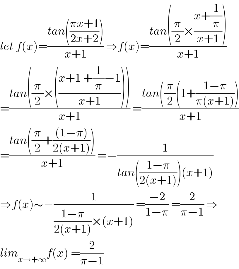 let f(x)=((tan(((πx+1)/(2x+2))))/(x+1)) ⇒f(x)=((tan((π/2)×((x+(1/π))/(x+1))))/(x+1))  =((tan((π/2)×(((x+1 +(1/π)−1)/(x+1)))))/(x+1)) =((tan((π/2)(1+((1−π)/(π(x+1)))))/(x+1))  =((tan((π/2)+(((1−π))/(2(x+1)))))/(x+1)) =−(1/(tan(((1−π)/(2(x+1))))(x+1)))  ⇒f(x)∼−(1/(((1−π)/(2(x+1)))×(x+1))) =((−2)/(1−π)) =(2/(π−1)) ⇒  lim_(x→+∞) f(x) =(2/(π−1))  