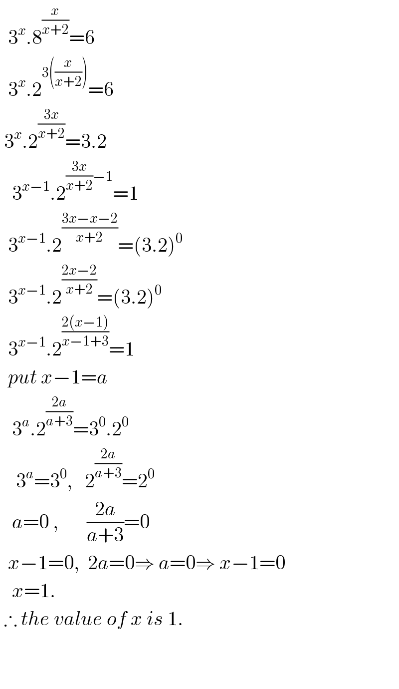   3^x .8^(x/(x+2)) =6    3^x .2^(3((x/(x+2)))) =6     3^x .2^((3x)/(x+2)) =3.2     3^(x−1) .2^(((3x)/(x+2))−1) =1    3^(x−1) .2^((3x−x−2)/(x+2)) =(3.2)^0     3^(x−1) .2^((2x−2)/(x+2)) =(3.2)^0     3^(x−1) .2^((2(x−1))/(x−1+3)) =1    put x−1=a     3^a .2^((2a)/(a+3)) =3^0 .2^0       3^a =3^0 ,   2^((2a)/(a+3)) =2^0      a=0 ,       ((2a)/(a+3))=0    x−1=0,  2a=0⇒ a=0⇒ x−1=0     x=1.     ∴ the value of x is 1.      