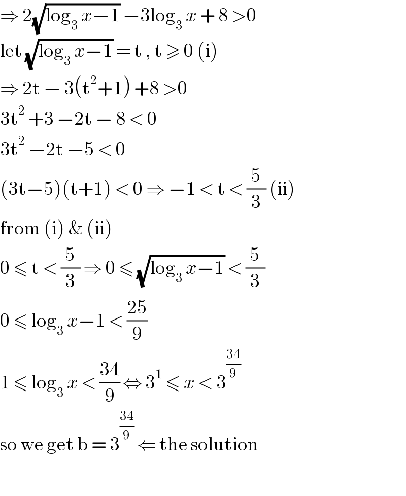 ⇒ 2(√(log_3  x−1)) −3log_3  x + 8 >0  let (√(log_3  x−1)) = t , t ≥ 0 (i)  ⇒ 2t − 3(t^2 +1) +8 >0  3t^2  +3 −2t − 8 < 0  3t^2  −2t −5 < 0   (3t−5)(t+1) < 0 ⇒ −1 < t < (5/3) (ii)  from (i) & (ii)   0 ≤ t < (5/3) ⇒ 0 ≤ (√(log_3  x−1)) < (5/3)  0 ≤ log_3  x−1 < ((25)/9)  1 ≤ log_3  x < ((34)/9) ⇔ 3^1  ≤ x < 3^((34)/9)   so we get b = 3^((34)/9)  ⇐ the solution    