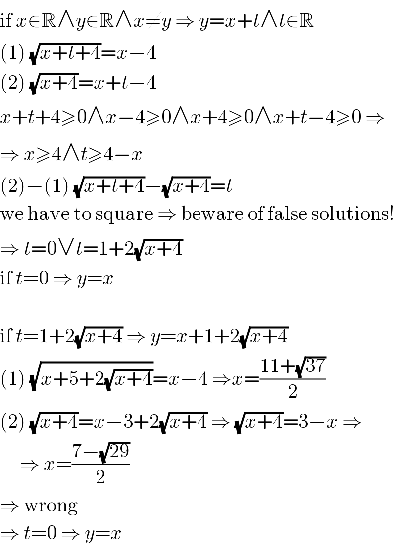 if x∈R∧y∈R∧x≠y ⇒ y=x+t∧t∈R  (1) (√(x+t+4))=x−4  (2) (√(x+4))=x+t−4  x+t+4≥0∧x−4≥0∧x+4≥0∧x+t−4≥0 ⇒  ⇒ x≥4∧t≥4−x  (2)−(1) (√(x+t+4))−(√(x+4))=t  we have to square ⇒ beware of false solutions!  ⇒ t=0∨t=1+2(√(x+4))  if t=0 ⇒ y=x    if t=1+2(√(x+4)) ⇒ y=x+1+2(√(x+4))  (1) (√(x+5+2(√(x+4))))=x−4 ⇒x=((11+(√(37)))/2)  (2) (√(x+4))=x−3+2(√(x+4)) ⇒ (√(x+4))=3−x ⇒       ⇒ x=((7−(√(29)))/2)   ⇒ wrong  ⇒ t=0 ⇒ y=x  
