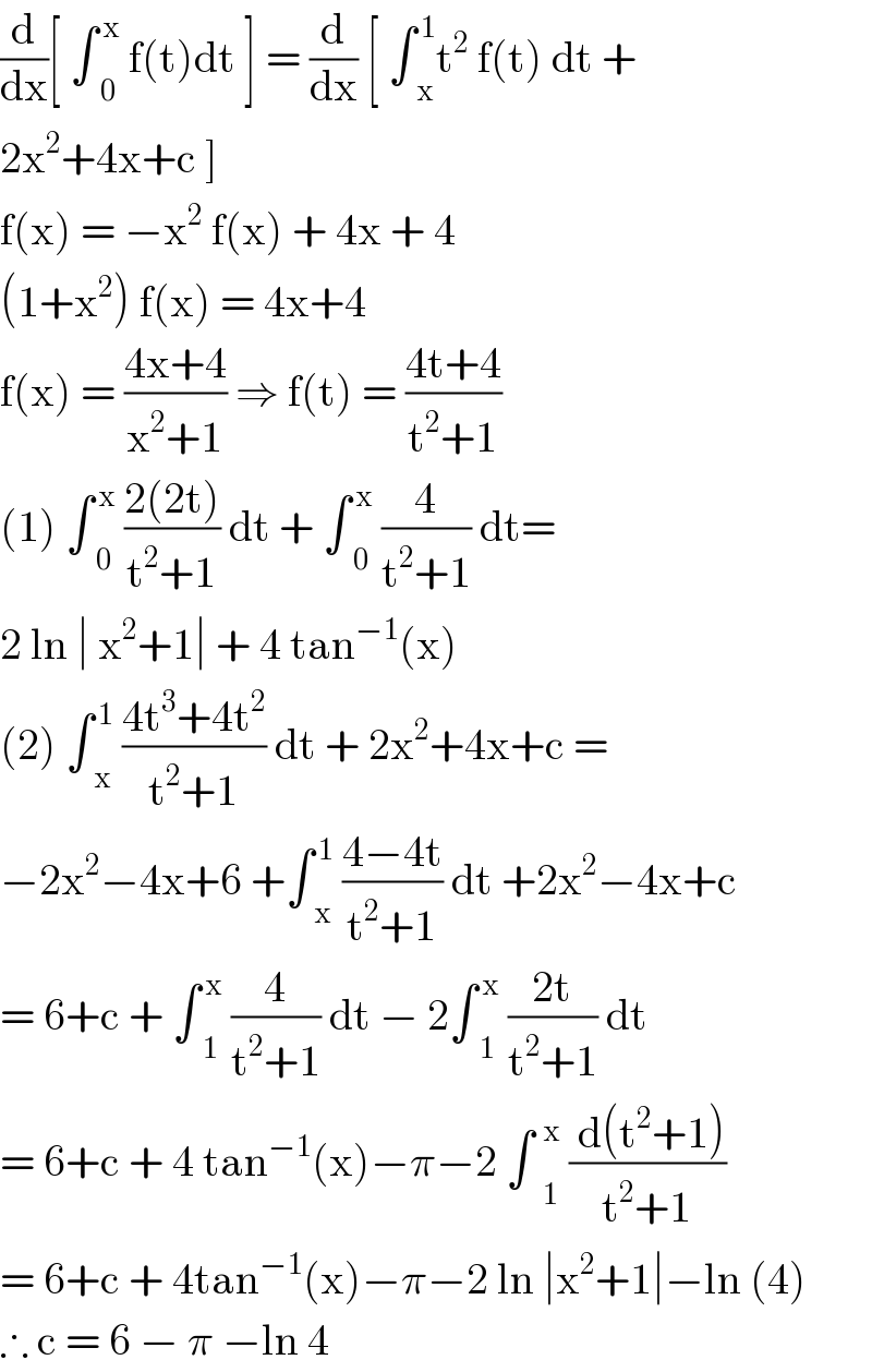 (d/dx)[ ∫ _0 ^( x)  f(t)dt ] = (d/dx) [ ∫ _x ^( 1) t^2  f(t) dt +   2x^2 +4x+c ]   f(x) = −x^2  f(x) + 4x + 4   (1+x^2 ) f(x) = 4x+4   f(x) = ((4x+4)/(x^2 +1)) ⇒ f(t) = ((4t+4)/(t^2 +1))  (1) ∫ _0 ^( x)  ((2(2t))/(t^2 +1)) dt + ∫ _0 ^( x)  (4/(t^2 +1)) dt=  2 ln ∣ x^2 +1∣ + 4 tan^(−1) (x)  (2) ∫ _x ^( 1)  ((4t^3 +4t^2 )/(t^2 +1)) dt + 2x^2 +4x+c =  −2x^2 −4x+6 +∫ _x ^( 1)  ((4−4t)/(t^2 +1)) dt +2x^2 −4x+c  = 6+c + ∫ _1 ^( x)  (4/(t^2 +1)) dt − 2∫ _1 ^( x)  ((2t)/(t^2 +1)) dt  = 6+c + 4 tan^(−1) (x)−π−2 ∫  _1 ^x  (( d(t^2 +1))/(t^2 +1))  = 6+c + 4tan^(−1) (x)−π−2 ln ∣x^2 +1∣−ln (4)  ∴ c = 6 − π −ln 4  