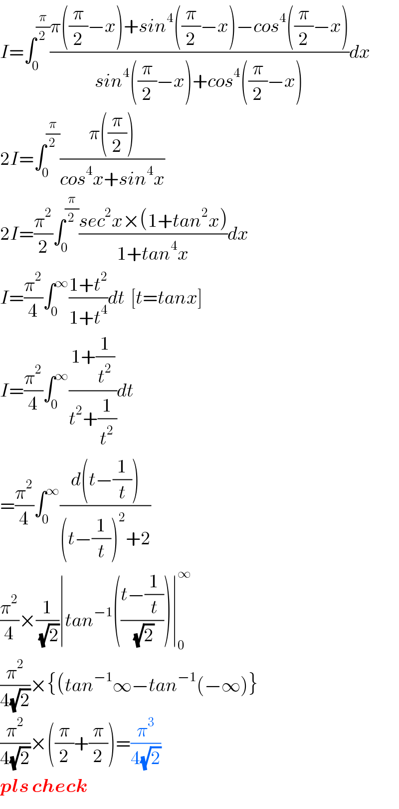 I=∫_0 ^(π/2) ((π((π/2)−x)+sin^4 ((π/2)−x)−cos^4 ((π/2)−x))/(sin^4 ((π/2)−x)+cos^4 ((π/2)−x)))dx  2I=∫_0 ^(π/2) ((π((π/2)))/(cos^4 x+sin^4 x))  2I=(π^2 /2)∫_0 ^(π/2) ((sec^2 x×(1+tan^2 x))/(1+tan^4 x))dx  I=(π^2 /4)∫_0 ^∞ ((1+t^2 )/(1+t^4 ))dt  [t=tanx]  I=(π^2 /4)∫_0 ^∞ ((1+(1/t^2 ))/(t^2 +(1/t^2 )))dt  =(π^2 /4)∫_0 ^∞ ((d(t−(1/t)))/((t−(1/t))^2 +2))  (π^2 /4)×(1/(√2))∣tan^(−1) (((t−(1/t))/(√2)))∣_0 ^∞   (π^2 /(4(√2)))×{(tan^(−1) ∞−tan^(−1) (−∞)}  (π^2 /(4(√2)))×((π/2)+(π/2))=(π^3 /(4(√2)))  pls check  