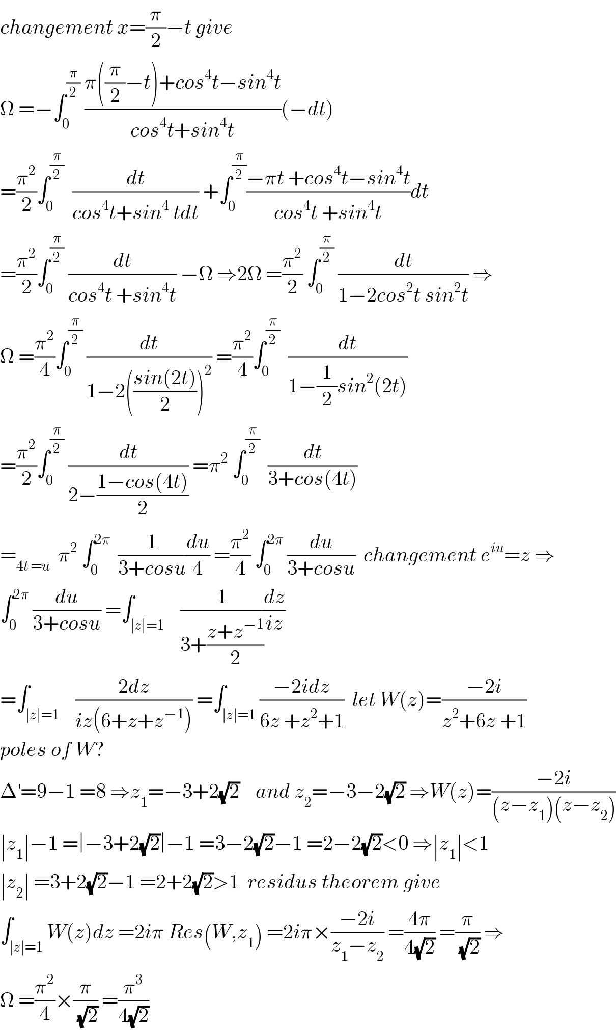 changement x=(π/2)−t give  Ω =−∫_0 ^(π/2)  ((π((π/2)−t)+cos^4 t−sin^4 t)/(cos^4 t+sin^4 t))(−dt)  =(π^2 /2)∫_0 ^(π/2)   (dt/(cos^4 t+sin^4  tdt)) +∫_0 ^(π/2) ((−πt +cos^4 t−sin^4 t)/(cos^4 t +sin^4 t))dt  =(π^2 /2)∫_0 ^(π/2)  (dt/(cos^4 t +sin^4 t)) −Ω ⇒2Ω =(π^2 /2) ∫_0 ^(π/2)  (dt/(1−2cos^2 t sin^2 t)) ⇒  Ω =(π^2 /4)∫_0 ^(π/2)  (dt/(1−2(((sin(2t))/2))^2 )) =(π^2 /4)∫_0 ^(π/2)   (dt/(1−(1/2)sin^2 (2t)))  =(π^2 /2)∫_0 ^(π/2)  (dt/(2−((1−cos(4t))/2))) =π^2  ∫_0 ^(π/2)   (dt/(3+cos(4t)))  =_(4t =u)   π^2  ∫_0 ^(2π)   (1/(3+cosu))(du/4) =(π^2 /4) ∫_0 ^(2π)  (du/(3+cosu))  changement e^(iu) =z ⇒  ∫_0 ^(2π)  (du/(3+cosu)) =∫_(∣z∣=1)    (1/(3+((z+z^(−1) )/2)))(dz/(iz))  =∫_(∣z∣=1)    ((2dz)/(iz(6+z+z^(−1) ))) =∫_(∣z∣=1) ((−2idz)/(6z +z^2 +1))  let W(z)=((−2i)/(z^2 +6z +1))  poles of W?  Δ^′ =9−1 =8 ⇒z_1 =−3+2(√2)    and z_2 =−3−2(√2) ⇒W(z)=((−2i)/((z−z_1 )(z−z_2 )))  ∣z_1 ∣−1 =∣−3+2(√2)∣−1 =3−2(√2)−1 =2−2(√2)<0 ⇒∣z_1 ∣<1  ∣z_2 ∣ =3+2(√2)−1 =2+2(√2)>1  residus theorem give  ∫_(∣z∣=1) W(z)dz =2iπ Res(W,z_1 ) =2iπ×((−2i)/(z_1 −z_2 )) =((4π)/(4(√2))) =(π/(√2)) ⇒  Ω =(π^2 /4)×(π/(√2)) =(π^3 /(4(√2)))  