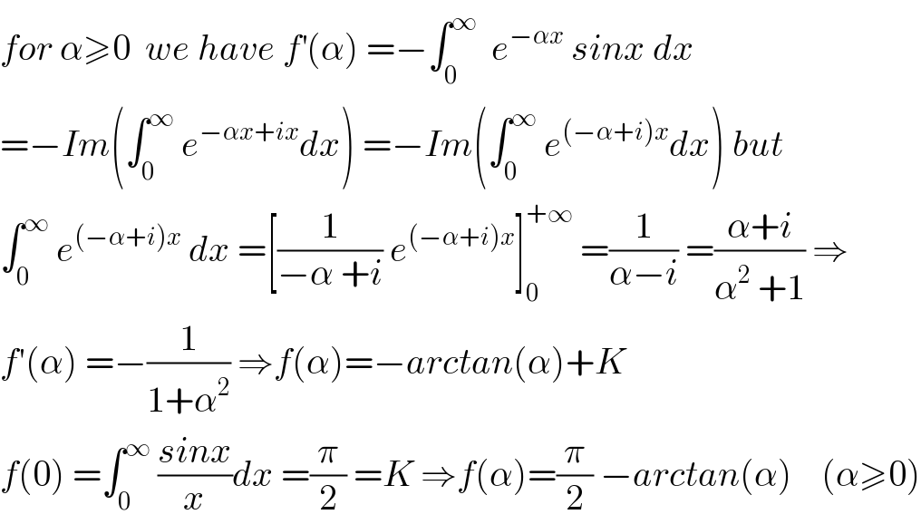 for α≥0  we have f^′ (α) =−∫_0 ^∞   e^(−αx)  sinx dx  =−Im(∫_0 ^∞  e^(−αx+ix) dx) =−Im(∫_0 ^∞  e^((−α+i)x) dx) but  ∫_0 ^∞  e^((−α+i)x)  dx =[(1/(−α +i)) e^((−α+i)x) ]_0 ^(+∞)  =(1/(α−i)) =((α+i)/(α^2  +1)) ⇒  f′(α) =−(1/(1+α^2 )) ⇒f(α)=−arctan(α)+K  f(0) =∫_0 ^∞  ((sinx)/x)dx =(π/2) =K ⇒f(α)=(π/2) −arctan(α)    (α≥0)  