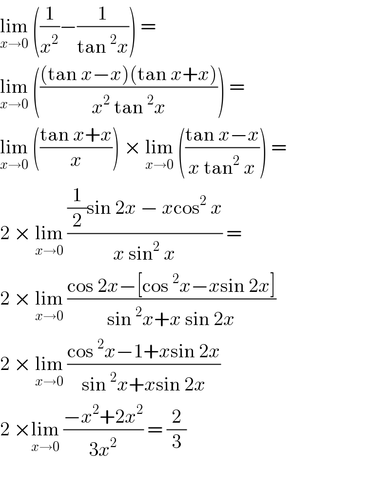 lim_(x→0)  ((1/x^2 )−(1/(tan^2 x))) =   lim_(x→0)  ((((tan x−x)(tan x+x))/(x^2  tan^2 x))) =   lim_(x→0)  (((tan x+x)/x)) × lim_(x→0)  (((tan x−x)/(x tan^2  x))) =  2 × lim_(x→0)  (((1/2)sin 2x − xcos^2  x)/(x sin^2  x)) =   2 × lim_(x→0)  ((cos 2x−[cos^2 x−xsin 2x])/(sin^2 x+x sin 2x))  2 × lim_(x→0)  ((cos^2 x−1+xsin 2x)/(sin^2 x+xsin 2x))  2 ×lim_(x→0)  ((−x^2 +2x^2 )/(3x^2 )) = (2/3)    