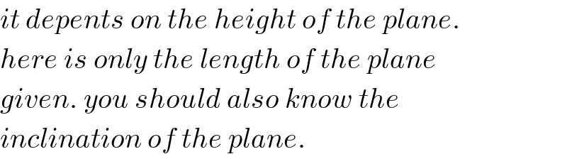 it depents on the height of the plane.  here is only the length of the plane  given. you should also know the  inclination of the plane.  