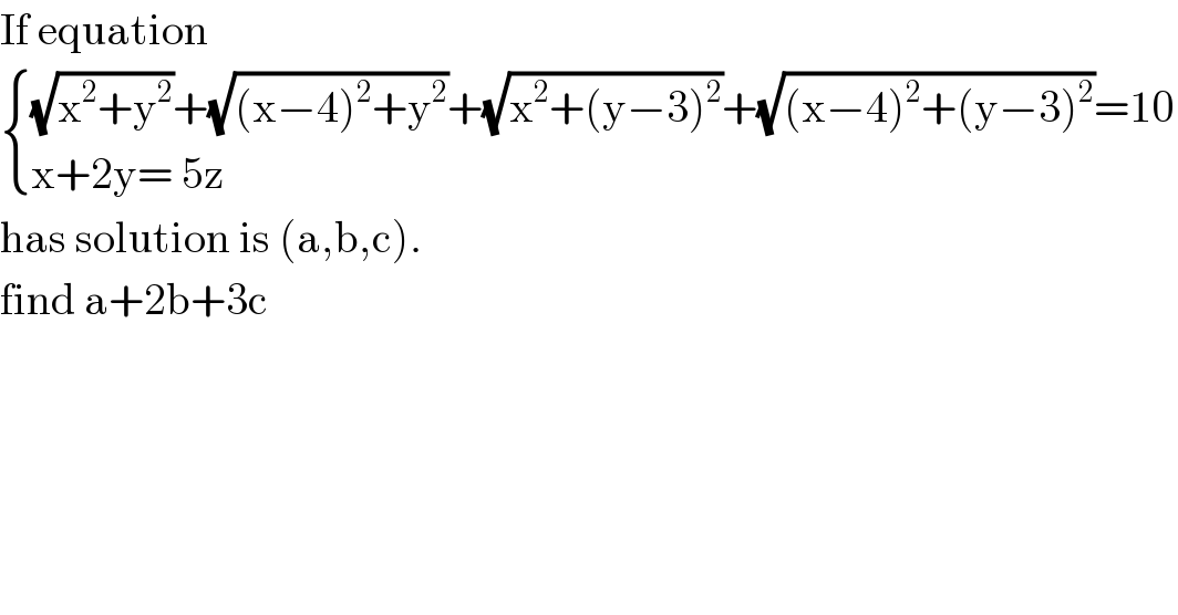 If equation    { (((√(x^2 +y^2 ))+(√((x−4)^2 +y^2 ))+(√(x^2 +(y−3)^2 ))+(√((x−4)^2 +(y−3)^2 ))=10)),((x+2y= 5z)) :}  has solution is (a,b,c).   find a+2b+3c   
