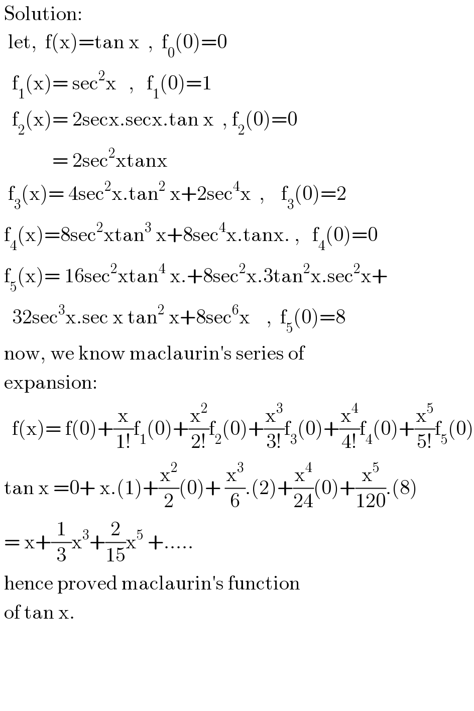  Solution:    let,  f(x)=tan x  ,  f_0 (0)=0     f_1 (x)= sec^2 x   ,   f_1 (0)=1     f_2 (x)= 2secx.secx.tan x  , f_2 (0)=0               = 2sec^2 xtanx    f_3 (x)= 4sec^2 x.tan^2  x+2sec^4 x  ,    f_3 (0)=2   f_4 (x)=8sec^2 xtan^3  x+8sec^4 x.tanx. ,   f_4 (0)=0   f_5 (x)= 16sec^2 xtan^4  x.+8sec^2 x.3tan^2 x.sec^2 x+     32sec^3 x.sec x tan^2  x+8sec^6 x    ,  f_5 (0)=8   now, we know maclaurin′s series of   expansion:     f(x)= f(0)+(x/(1!))f_1 (0)+(x^2 /(2!))f_2 (0)+(x^3 /(3!))f_3 (0)+(x^4 /(4!))f_4 (0)+(x^5 /(5!))f_5 (0)   tan x =0+ x.(1)+(x^2 /2)(0)+ (x^3 /6).(2)+(x^4 /(24))(0)+(x^5 /(120)).(8)   = x+(1/3)x^3 +(2/(15))x^5  +.....   hence proved maclaurin′s function   of tan x.        