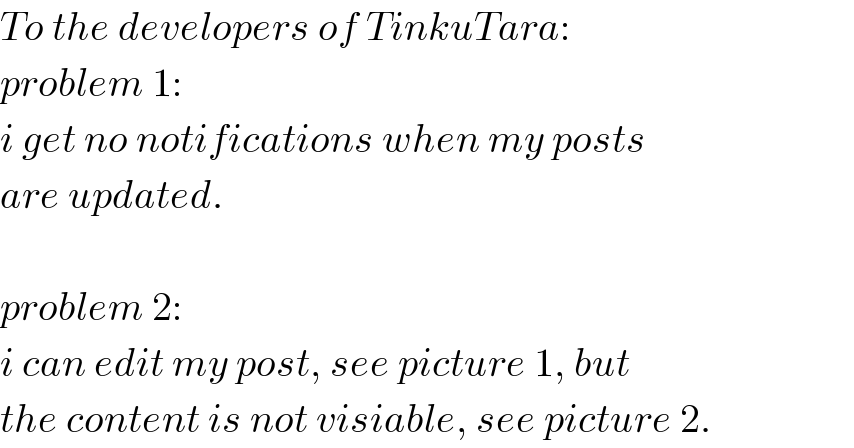 To the developers of TinkuTara:  problem 1:  i get no notifications when my posts  are updated.    problem 2:  i can edit my post, see picture 1, but  the content is not visiable, see picture 2.  