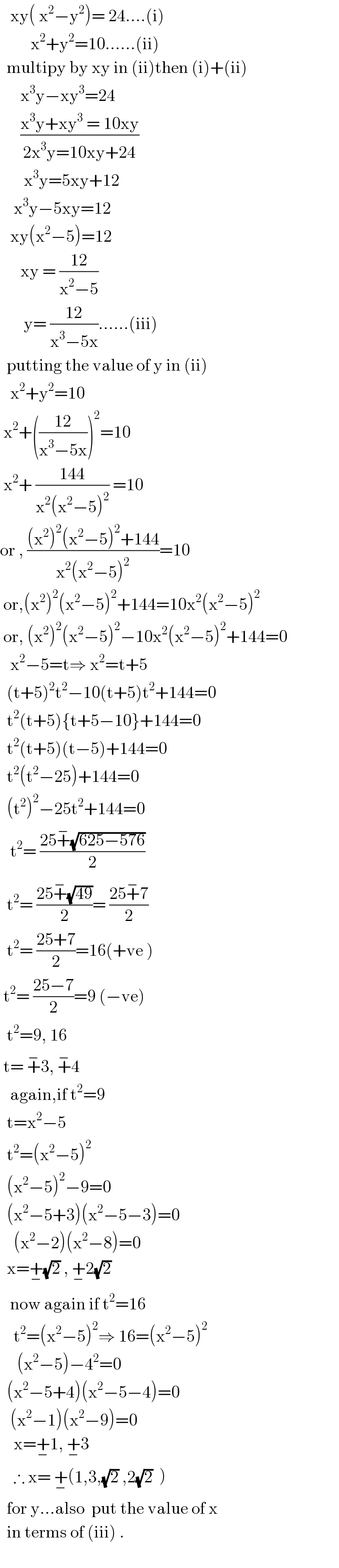    xy( x^2 −y^2 )= 24....(i)           x^2 +y^2 =10......(ii)    multipy by xy in (ii)then (i)+(ii)         x^3 y−xy^3 =24        ((x^3 y+xy^3  = 10xy)/(2x^3 y=10xy+24))         x^3 y=5xy+12      x^3 y−5xy=12     xy(x^2 −5)=12        xy = ((12)/(x^2 −5))         y= ((12)/(x^3 −5x))......(iii)            putting the value of y in (ii)     x^2 +y^2 =10   x^2 +(((12)/(x^3 −5x)))^2 =10   x^2 + ((144)/(x^2 (x^2 −5)^2 )) =10  or , (((x^2 )^2 (x^2 −5)^2 +144)/(x^2 (x^2 −5)^2 ))=10   or,(x^2 )^2 (x^2 −5)^2 +144=10x^2 (x^2 −5)^2    or, (x^2 )^2 (x^2 −5)^2 −10x^2 (x^2 −5)^2 +144=0     x^2 −5=t⇒ x^2 =t+5    (t+5)^2 t^2 −10(t+5)t^2 +144=0    t^2 (t+5){t+5−10}+144=0    t^2 (t+5)(t−5)+144=0    t^2 (t^2 −25)+144=0    (t^2 )^2 −25t^2 +144=0     t^2 = ((25+^− (√(625−576)))/2)    t^2 = ((25+^− (√(49)))/2)= ((25+^− 7)/2)    t^2 = ((25+7)/2)=16(+ve )   t^2 = ((25−7)/2)=9 (−ve)    t^2 =9, 16   t= +^− 3, +^− 4     again,if t^2 =9    t=x^2 −5      t^2 =(x^2 −5)^2     (x^2 −5)^2 −9=0    (x^2 −5+3)(x^2 −5−3)=0      (x^2 −2)(x^2 −8)=0    x=+_− (√2) , +_− 2(√2)     now again if t^2 =16       t^2 =(x^2 −5)^2 ⇒ 16=(x^2 −5)^2        (x^2 −5)−4^2 =0    (x^2 −5+4)(x^2 −5−4)=0     (x^2 −1)(x^2 −9)=0      x=+_− 1, +_− 3      ∴ x= +_− (1,3,(√2) ,2(√2)  )    for y...also  put the value of x     in terms of (iii) .    