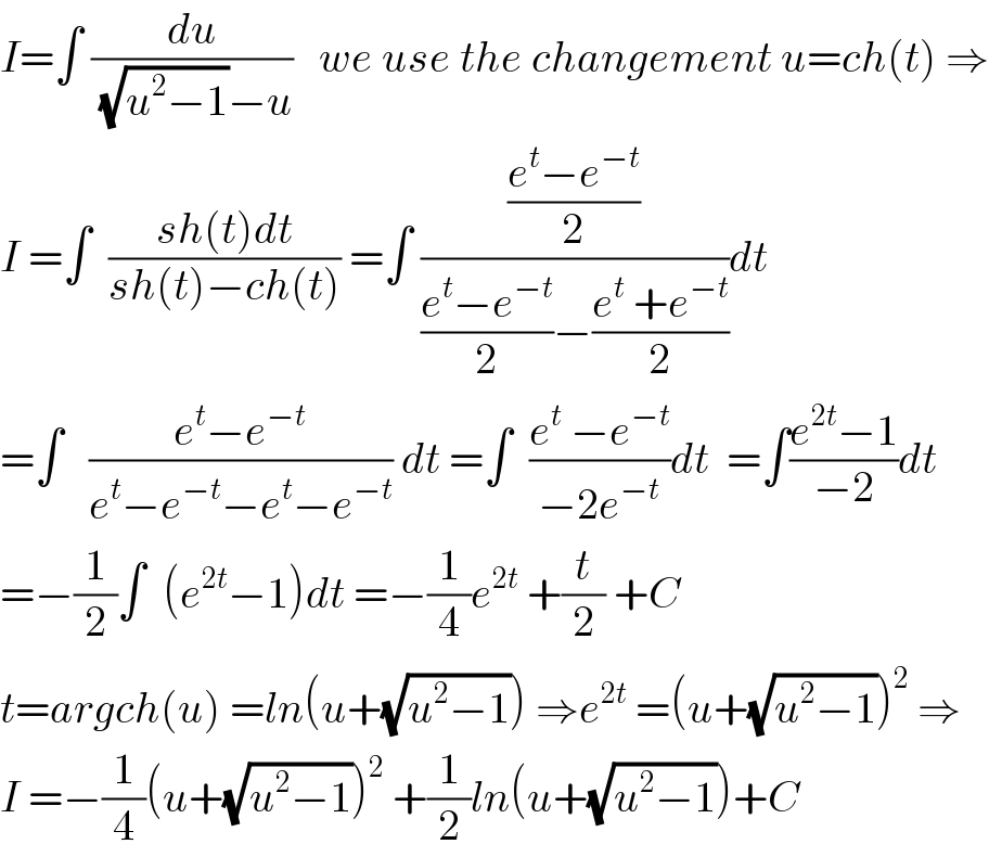I=∫ (du/((√(u^2 −1))−u))   we use the changement u=ch(t) ⇒  I =∫  ((sh(t)dt)/(sh(t)−ch(t))) =∫ (((e^t −e^(−t) )/2)/(((e^t −e^(−t) )/2)−((e^t  +e^(−t) )/2)))dt  =∫   ((e^t −e^(−t) )/(e^t −e^(−t) −e^t −e^(−t) )) dt =∫  ((e^t  −e^(−t) )/(−2e^(−t) ))dt  =∫((e^(2t) −1)/(−2))dt  =−(1/2)∫  (e^(2t) −1)dt =−(1/4)e^(2t)  +(t/2) +C  t=argch(u) =ln(u+(√(u^2 −1))) ⇒e^(2t)  =(u+(√(u^2 −1)))^2  ⇒  I =−(1/4)(u+(√(u^2 −1)))^2  +(1/2)ln(u+(√(u^2 −1)))+C  